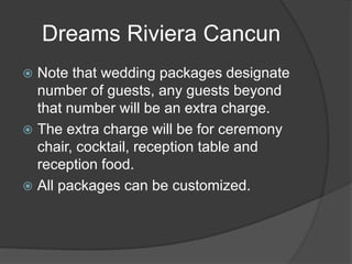 Dreams Riviera Cancun
 Note that wedding packages designate
number of guests, any guests beyond
that number will be an extra charge.
 The extra charge will be for ceremony
chair, cocktail, reception table and
reception food.
 All packages can be customized.
 