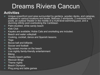 Dreams Riviera Cancun
Activities
 Unique oceanfront pool area surrounded by gardens, wooden decks, and cabanas,
scattered in various locations and levels, features 2 whirlpools, 2 oversized kid's
pools, an outdoor theater in the middle of a multi-level swimming pool, and a
stunning infinity pool overlooking the Caribbean.
 Palm-studded, white sandy beach
 Kids Club
 Kayaks are available; Hobie Cats and snorkeling are included.
 Beach and water volleyball
 Cooking, cocktail, dance and Spanish lessons
 Yoga
 Bocce ball and billiards
 Soccer and football
 Big screen movies on the beach
 Live nightly family-friendly entertainment
 Biking
 Weekly beach parties
 Mexican Bingo
 Theme nights
 Beach Olympics
 Ping pong and table games
 
