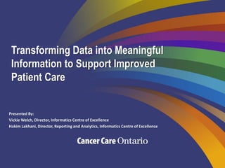 Transforming Data into Meaningful
Information to Support Improved
Patient Care
Presented By:
Vickie Welch, Director, Informatics Centre of Excellence
Hakim Lakhani, Director, Reporting and Analytics, Informatics Centre of Excellence
 