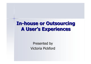 In-house or Outsourcing
  A User’s Experiences

      Presented by
     Victoria Pickford
 