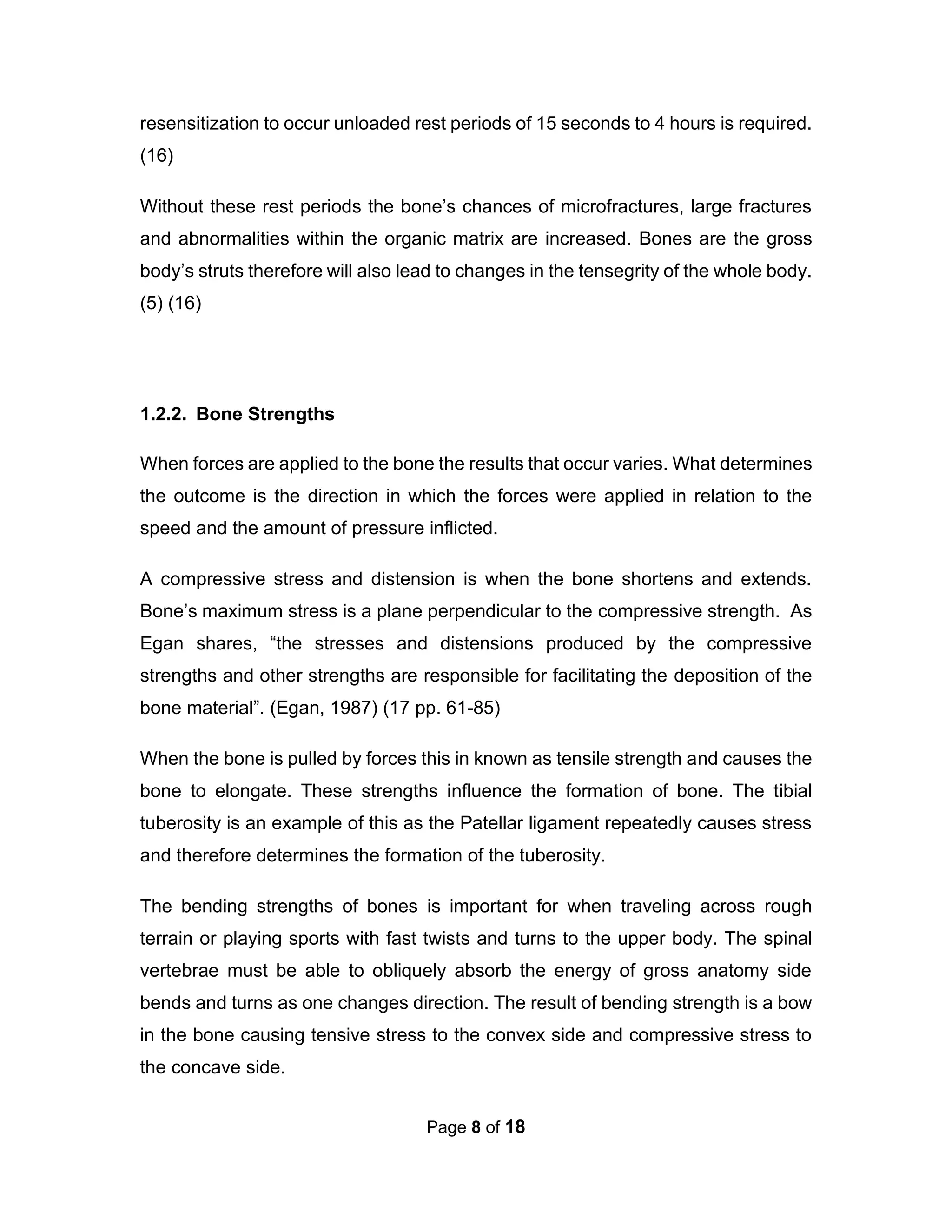 Page 8 of 18
resensitization to occur unloaded rest periods of 15 seconds to 4 hours is required.
(16)
Without these rest periods the bone’s chances of microfractures, large fractures
and abnormalities within the organic matrix are increased. Bones are the gross
body’s struts therefore will also lead to changes in the tensegrity of the whole body.
(5) (16)
1.2.2. Bone Strengths
When forces are applied to the bone the results that occur varies. What determines
the outcome is the direction in which the forces were applied in relation to the
speed and the amount of pressure inflicted.
A compressive stress and distension is when the bone shortens and extends.
Bone’s maximum stress is a plane perpendicular to the compressive strength. As
Egan shares, “the stresses and distensions produced by the compressive
strengths and other strengths are responsible for facilitating the deposition of the
bone material”. (Egan, 1987) (17 pp. 61-85)
When the bone is pulled by forces this in known as tensile strength and causes the
bone to elongate. These strengths influence the formation of bone. The tibial
tuberosity is an example of this as the Patellar ligament repeatedly causes stress
and therefore determines the formation of the tuberosity.
The bending strengths of bones is important for when traveling across rough
terrain or playing sports with fast twists and turns to the upper body. The spinal
vertebrae must be able to obliquely absorb the energy of gross anatomy side
bends and turns as one changes direction. The result of bending strength is a bow
in the bone causing tensive stress to the convex side and compressive stress to
the concave side.
 