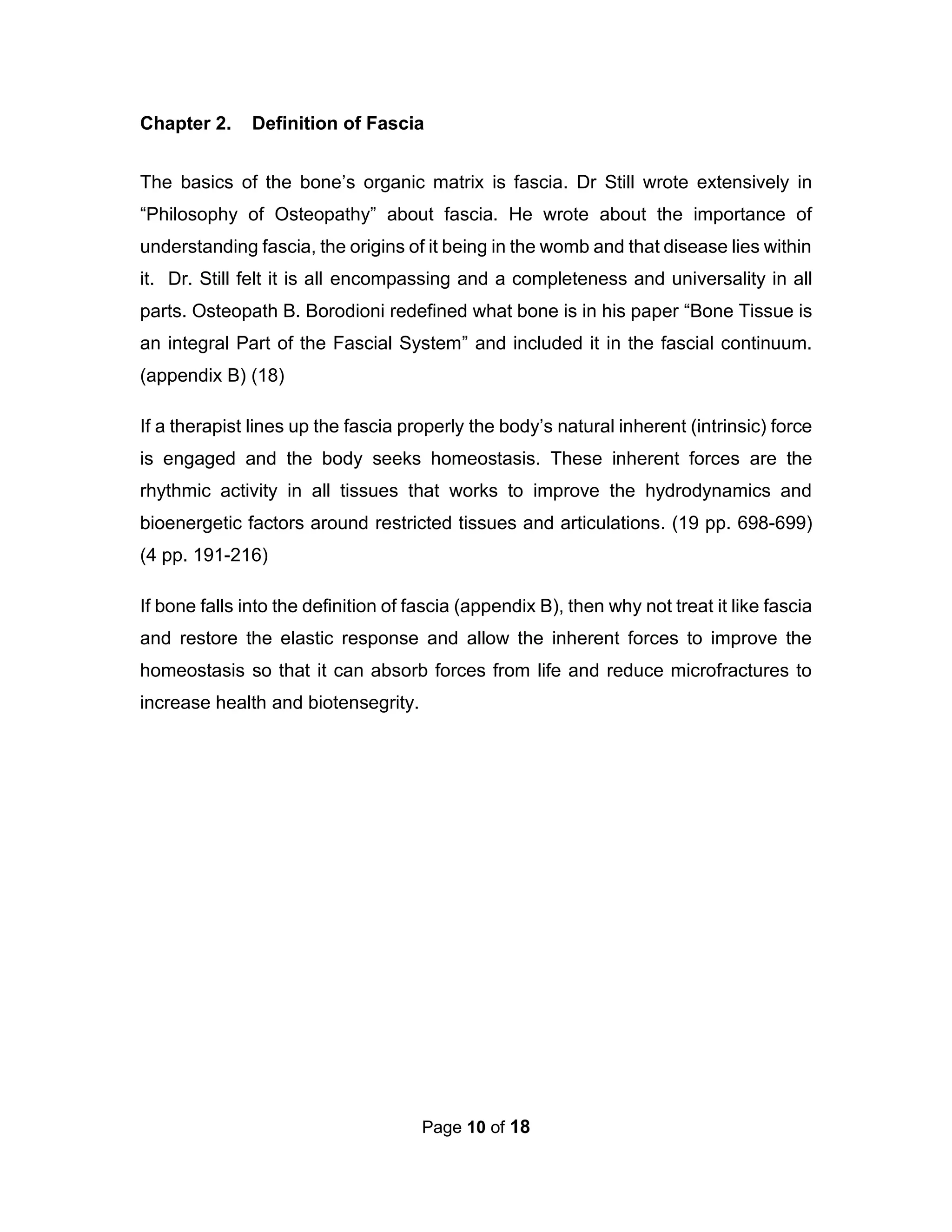 Page 10 of 18
Chapter 2. Definition of Fascia
The basics of the bone’s organic matrix is fascia. Dr Still wrote extensively in
“Philosophy of Osteopathy” about fascia. He wrote about the importance of
understanding fascia, the origins of it being in the womb and that disease lies within
it. Dr. Still felt it is all encompassing and a completeness and universality in all
parts. Osteopath B. Borodioni redefined what bone is in his paper “Bone Tissue is
an integral Part of the Fascial System” and included it in the fascial continuum.
(appendix B) (18)
If a therapist lines up the fascia properly the body’s natural inherent (intrinsic) force
is engaged and the body seeks homeostasis. These inherent forces are the
rhythmic activity in all tissues that works to improve the hydrodynamics and
bioenergetic factors around restricted tissues and articulations. (19 pp. 698-699)
(4 pp. 191-216)
If bone falls into the definition of fascia (appendix B), then why not treat it like fascia
and restore the elastic response and allow the inherent forces to improve the
homeostasis so that it can absorb forces from life and reduce microfractures to
increase health and biotensegrity.
 