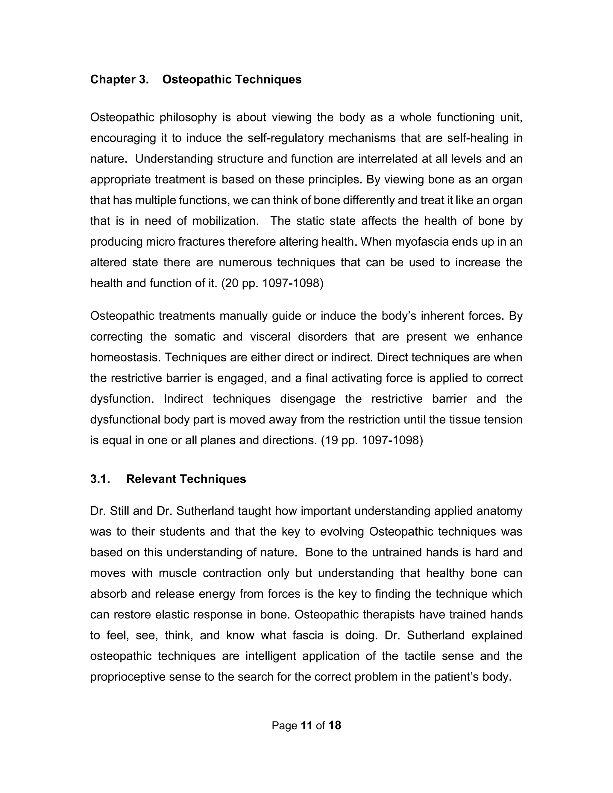 Page 11 of 18
Chapter 3. Osteopathic Techniques
Osteopathic philosophy is about viewing the body as a whole functioning unit,
encouraging it to induce the self-regulatory mechanisms that are self-healing in
nature. Understanding structure and function are interrelated at all levels and an
appropriate treatment is based on these principles. By viewing bone as an organ
that has multiple functions, we can think of bone differently and treat it like an organ
that is in need of mobilization. The static state affects the health of bone by
producing micro fractures therefore altering health. When myofascia ends up in an
altered state there are numerous techniques that can be used to increase the
health and function of it. (20 pp. 1097-1098)
Osteopathic treatments manually guide or induce the body’s inherent forces. By
correcting the somatic and visceral disorders that are present we enhance
homeostasis. Techniques are either direct or indirect. Direct techniques are when
the restrictive barrier is engaged, and a final activating force is applied to correct
dysfunction. Indirect techniques disengage the restrictive barrier and the
dysfunctional body part is moved away from the restriction until the tissue tension
is equal in one or all planes and directions. (19 pp. 1097-1098)
3.1. Relevant Techniques
Dr. Still and Dr. Sutherland taught how important understanding applied anatomy
was to their students and that the key to evolving Osteopathic techniques was
based on this understanding of nature. Bone to the untrained hands is hard and
moves with muscle contraction only but understanding that healthy bone can
absorb and release energy from forces is the key to finding the technique which
can restore elastic response in bone. Osteopathic therapists have trained hands
to feel, see, think, and know what fascia is doing. Dr. Sutherland explained
osteopathic techniques are intelligent application of the tactile sense and the
proprioceptive sense to the search for the correct problem in the patient’s body.
 