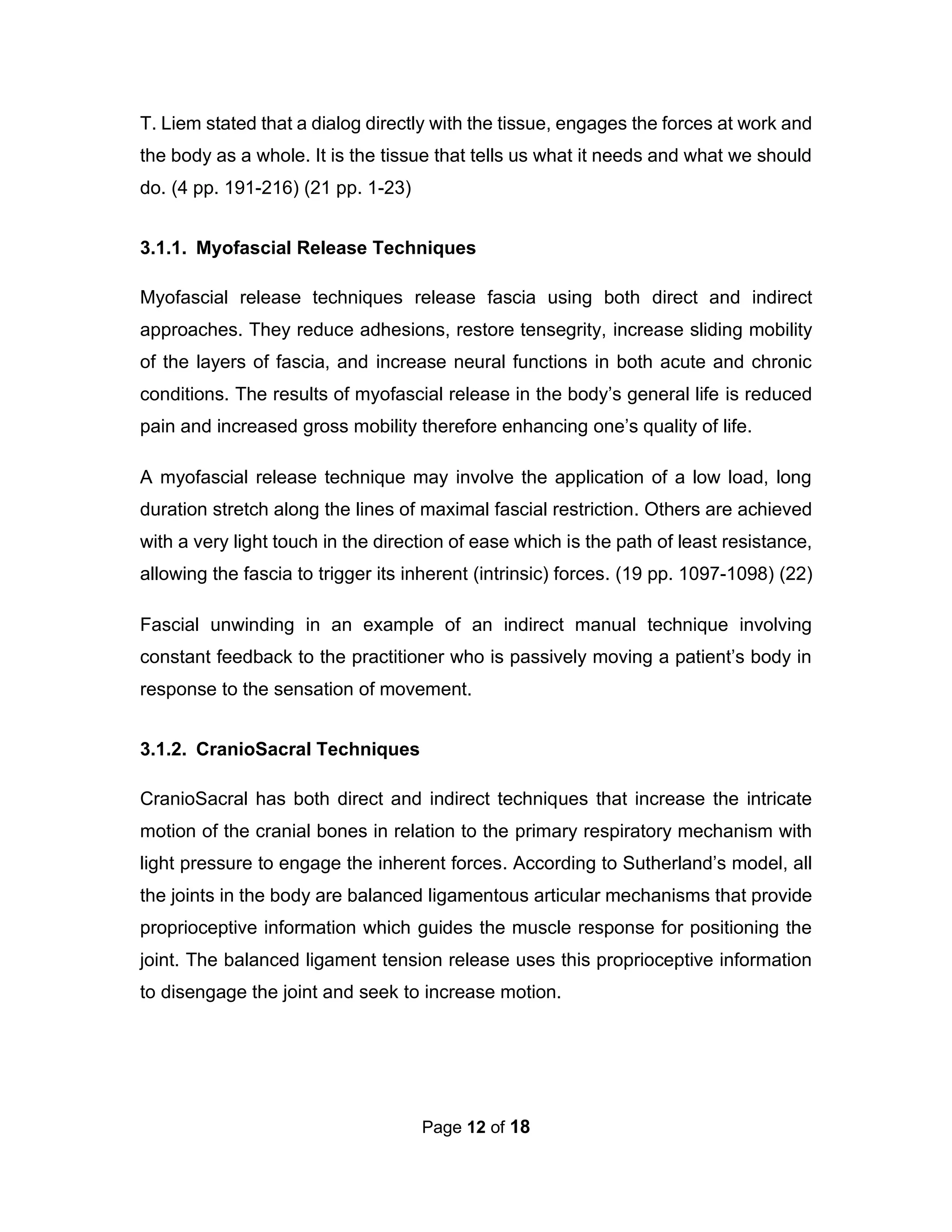 Page 12 of 18
T. Liem stated that a dialog directly with the tissue, engages the forces at work and
the body as a whole. It is the tissue that tells us what it needs and what we should
do. (4 pp. 191-216) (21 pp. 1-23)
3.1.1. Myofascial Release Techniques
Myofascial release techniques release fascia using both direct and indirect
approaches. They reduce adhesions, restore tensegrity, increase sliding mobility
of the layers of fascia, and increase neural functions in both acute and chronic
conditions. The results of myofascial release in the body’s general life is reduced
pain and increased gross mobility therefore enhancing one’s quality of life.
A myofascial release technique may involve the application of a low load, long
duration stretch along the lines of maximal fascial restriction. Others are achieved
with a very light touch in the direction of ease which is the path of least resistance,
allowing the fascia to trigger its inherent (intrinsic) forces. (19 pp. 1097-1098) (22)
Fascial unwinding in an example of an indirect manual technique involving
constant feedback to the practitioner who is passively moving a patient’s body in
response to the sensation of movement.
3.1.2. CranioSacral Techniques
CranioSacral has both direct and indirect techniques that increase the intricate
motion of the cranial bones in relation to the primary respiratory mechanism with
light pressure to engage the inherent forces. According to Sutherland’s model, all
the joints in the body are balanced ligamentous articular mechanisms that provide
proprioceptive information which guides the muscle response for positioning the
joint. The balanced ligament tension release uses this proprioceptive information
to disengage the joint and seek to increase motion.
 