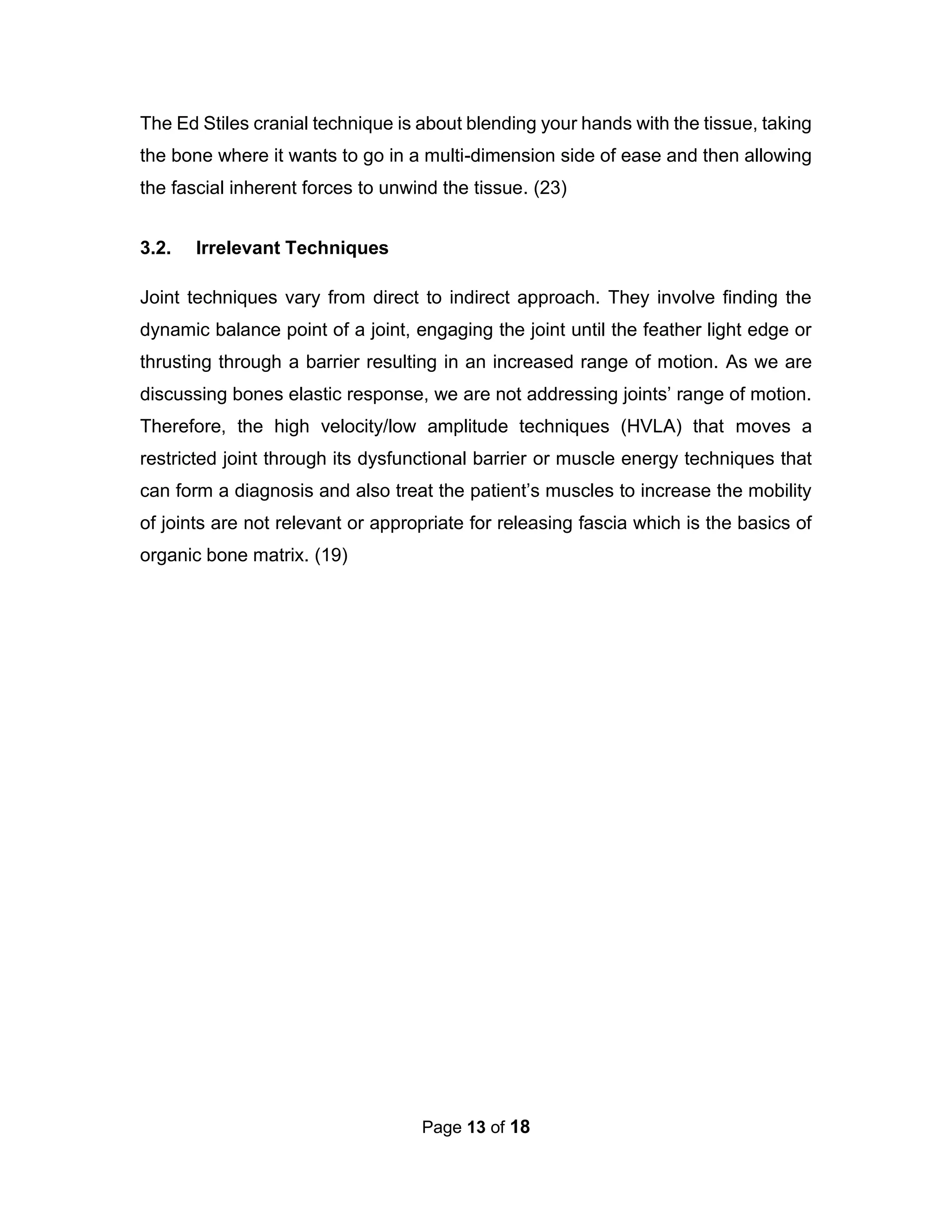 Page 13 of 18
The Ed Stiles cranial technique is about blending your hands with the tissue, taking
the bone where it wants to go in a multi-dimension side of ease and then allowing
the fascial inherent forces to unwind the tissue. (23)
3.2. Irrelevant Techniques
Joint techniques vary from direct to indirect approach. They involve finding the
dynamic balance point of a joint, engaging the joint until the feather light edge or
thrusting through a barrier resulting in an increased range of motion. As we are
discussing bones elastic response, we are not addressing joints’ range of motion.
Therefore, the high velocity/low amplitude techniques (HVLA) that moves a
restricted joint through its dysfunctional barrier or muscle energy techniques that
can form a diagnosis and also treat the patient’s muscles to increase the mobility
of joints are not relevant or appropriate for releasing fascia which is the basics of
organic bone matrix. (19)
 