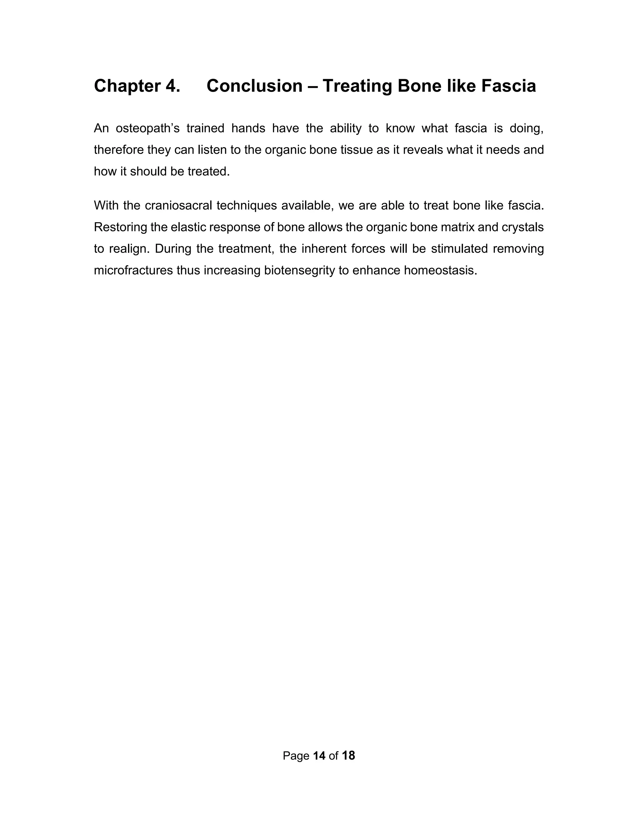 Page 14 of 18
Chapter 4. Conclusion – Treating Bone like Fascia
An osteopath’s trained hands have the ability to know what fascia is doing,
therefore they can listen to the organic bone tissue as it reveals what it needs and
how it should be treated.
With the craniosacral techniques available, we are able to treat bone like fascia.
Restoring the elastic response of bone allows the organic bone matrix and crystals
to realign. During the treatment, the inherent forces will be stimulated removing
microfractures thus increasing biotensegrity to enhance homeostasis.
 