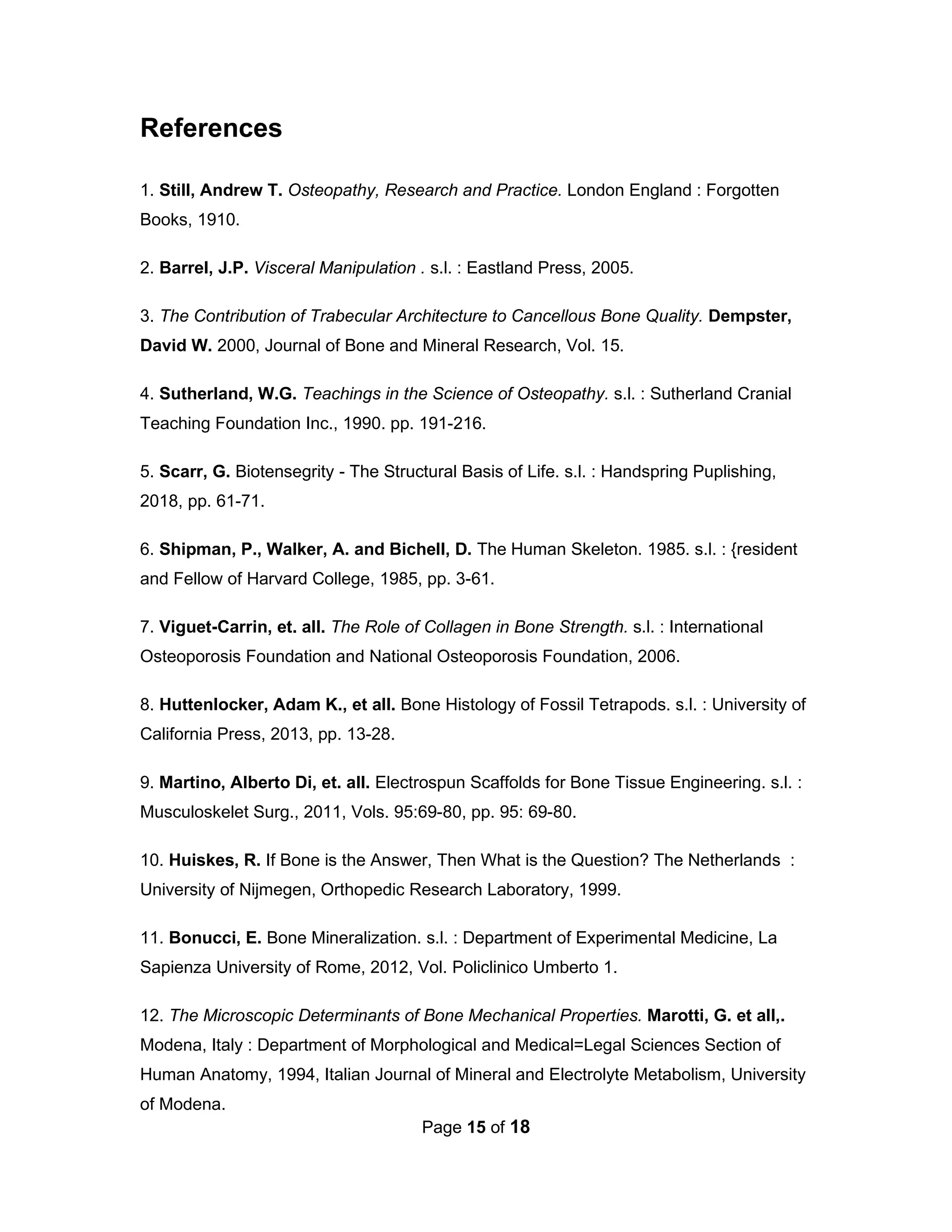 Page 15 of 18
References
1. Still, Andrew T. Osteopathy, Research and Practice. London England : Forgotten
Books, 1910.
2. Barrel, J.P. Visceral Manipulation . s.l. : Eastland Press, 2005.
3. The Contribution of Trabecular Architecture to Cancellous Bone Quality. Dempster,
David W. 2000, Journal of Bone and Mineral Research, Vol. 15.
4. Sutherland, W.G. Teachings in the Science of Osteopathy. s.l. : Sutherland Cranial
Teaching Foundation Inc., 1990. pp. 191-216.
5. Scarr, G. Biotensegrity - The Structural Basis of Life. s.l. : Handspring Puplishing,
2018, pp. 61-71.
6. Shipman, P., Walker, A. and Bichell, D. The Human Skeleton. 1985. s.l. : {resident
and Fellow of Harvard College, 1985, pp. 3-61.
7. Viguet-Carrin, et. all. The Role of Collagen in Bone Strength. s.l. : International
Osteoporosis Foundation and National Osteoporosis Foundation, 2006.
8. Huttenlocker, Adam K., et all. Bone Histology of Fossil Tetrapods. s.l. : University of
California Press, 2013, pp. 13-28.
9. Martino, Alberto Di, et. all. Electrospun Scaffolds for Bone Tissue Engineering. s.l. :
Musculoskelet Surg., 2011, Vols. 95:69-80, pp. 95: 69-80.
10. Huiskes, R. If Bone is the Answer, Then What is the Question? The Netherlands :
University of Nijmegen, Orthopedic Research Laboratory, 1999.
11. Bonucci, E. Bone Mineralization. s.l. : Department of Experimental Medicine, La
Sapienza University of Rome, 2012, Vol. Policlinico Umberto 1.
12. The Microscopic Determinants of Bone Mechanical Properties. Marotti, G. et all,.
Modena, Italy : Department of Morphological and Medical=Legal Sciences Section of
Human Anatomy, 1994, Italian Journal of Mineral and Electrolyte Metabolism, University
of Modena.
 