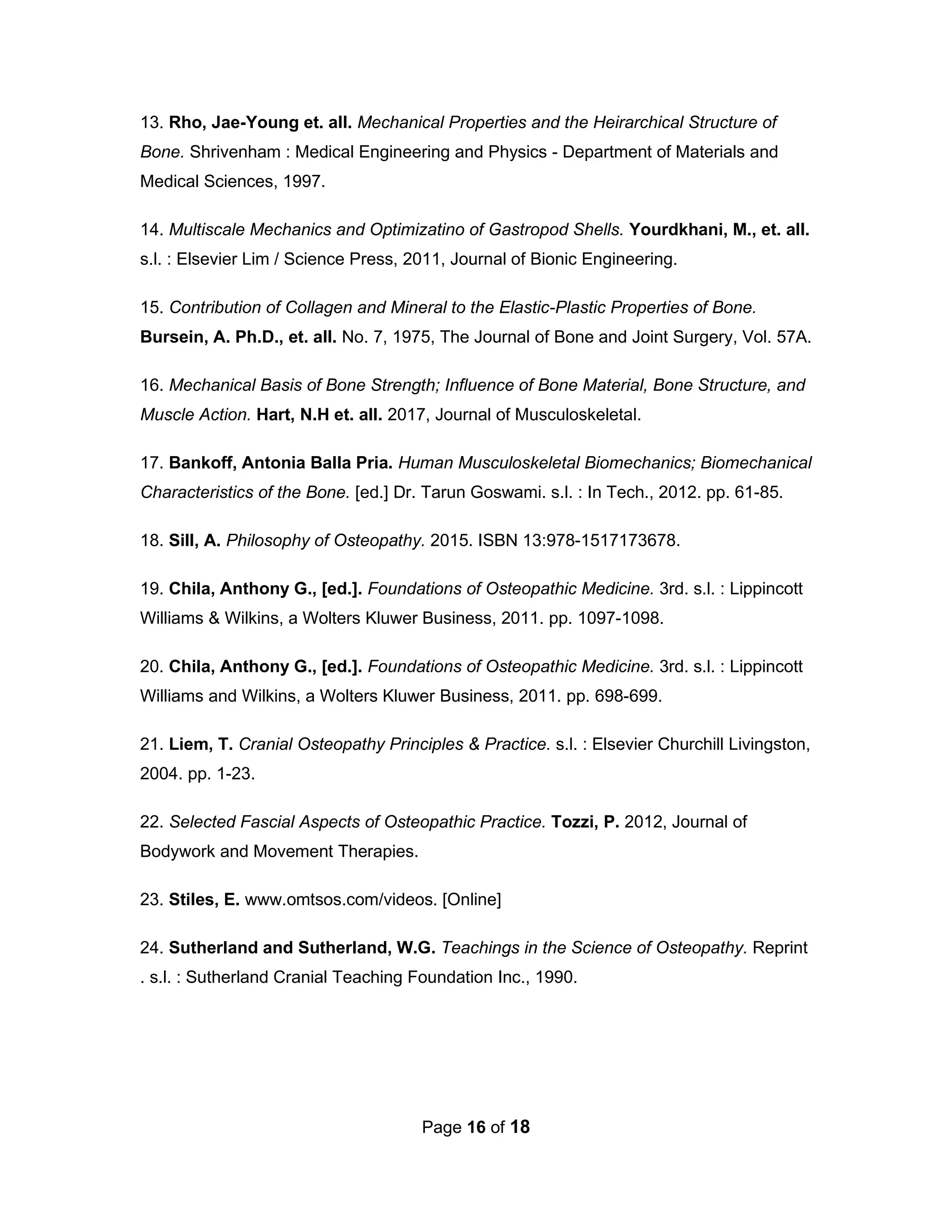 Page 16 of 18
13. Rho, Jae-Young et. all. Mechanical Properties and the Heirarchical Structure of
Bone. Shrivenham : Medical Engineering and Physics - Department of Materials and
Medical Sciences, 1997.
14. Multiscale Mechanics and Optimizatino of Gastropod Shells. Yourdkhani, M., et. all.
s.l. : Elsevier Lim / Science Press, 2011, Journal of Bionic Engineering.
15. Contribution of Collagen and Mineral to the Elastic-Plastic Properties of Bone.
Bursein, A. Ph.D., et. all. No. 7, 1975, The Journal of Bone and Joint Surgery, Vol. 57A.
16. Mechanical Basis of Bone Strength; Influence of Bone Material, Bone Structure, and
Muscle Action. Hart, N.H et. all. 2017, Journal of Musculoskeletal.
17. Bankoff, Antonia Balla Pria. Human Musculoskeletal Biomechanics; Biomechanical
Characteristics of the Bone. [ed.] Dr. Tarun Goswami. s.l. : In Tech., 2012. pp. 61-85.
18. Sill, A. Philosophy of Osteopathy. 2015. ISBN 13:978-1517173678.
19. Chila, Anthony G., [ed.]. Foundations of Osteopathic Medicine. 3rd. s.l. : Lippincott
Williams & Wilkins, a Wolters Kluwer Business, 2011. pp. 1097-1098.
20. Chila, Anthony G., [ed.]. Foundations of Osteopathic Medicine. 3rd. s.l. : Lippincott
Williams and Wilkins, a Wolters Kluwer Business, 2011. pp. 698-699.
21. Liem, T. Cranial Osteopathy Principles & Practice. s.l. : Elsevier Churchill Livingston,
2004. pp. 1-23.
22. Selected Fascial Aspects of Osteopathic Practice. Tozzi, P. 2012, Journal of
Bodywork and Movement Therapies.
23. Stiles, E. www.omtsos.com/videos. [Online]
24. Sutherland and Sutherland, W.G. Teachings in the Science of Osteopathy. Reprint
. s.l. : Sutherland Cranial Teaching Foundation Inc., 1990.
 