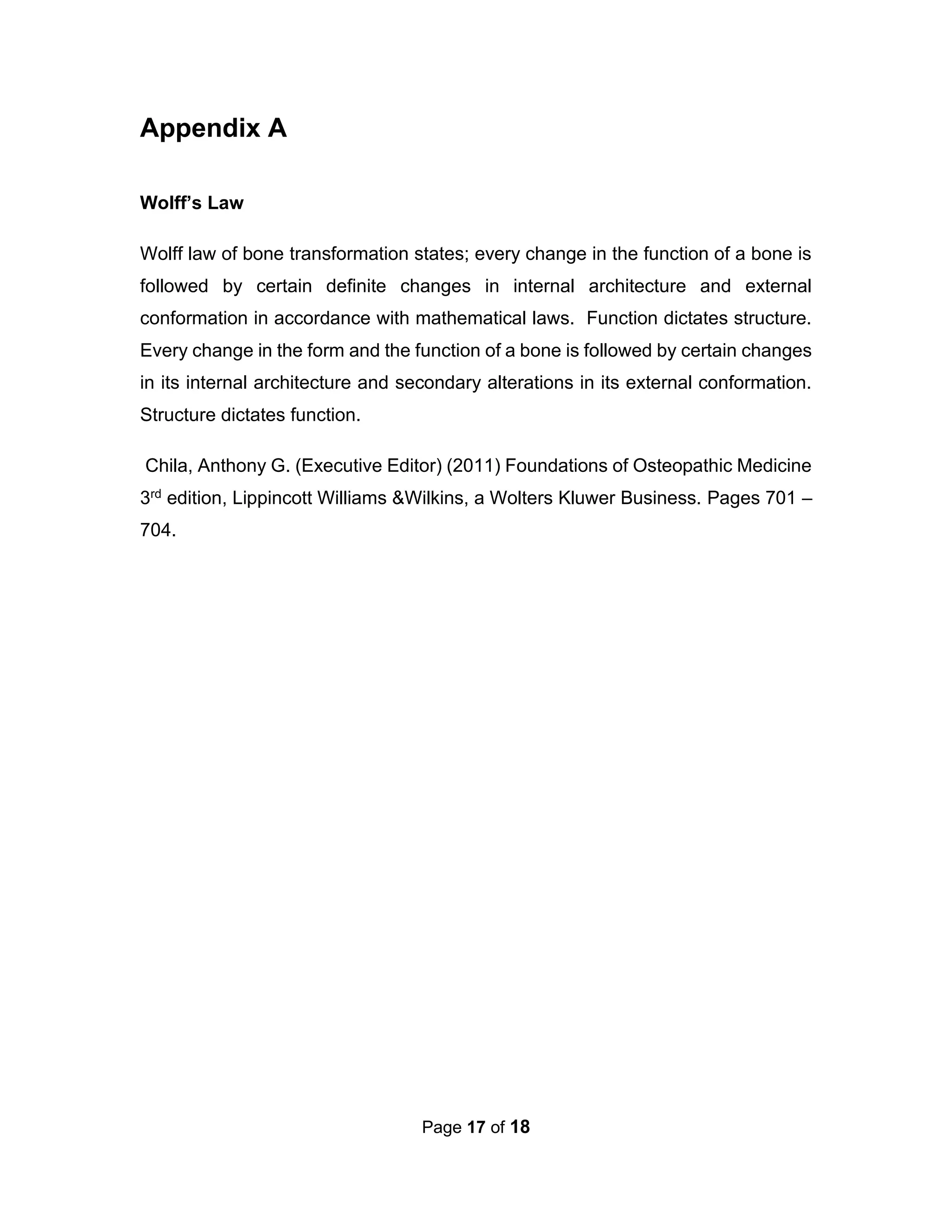 Page 17 of 18
Appendix A
Wolff’s Law
Wolff law of bone transformation states; every change in the function of a bone is
followed by certain definite changes in internal architecture and external
conformation in accordance with mathematical laws. Function dictates structure.
Every change in the form and the function of a bone is followed by certain changes
in its internal architecture and secondary alterations in its external conformation.
Structure dictates function.
Chila, Anthony G. (Executive Editor) (2011) Foundations of Osteopathic Medicine
3rd edition, Lippincott Williams &Wilkins, a Wolters Kluwer Business. Pages 701 –
704.
 