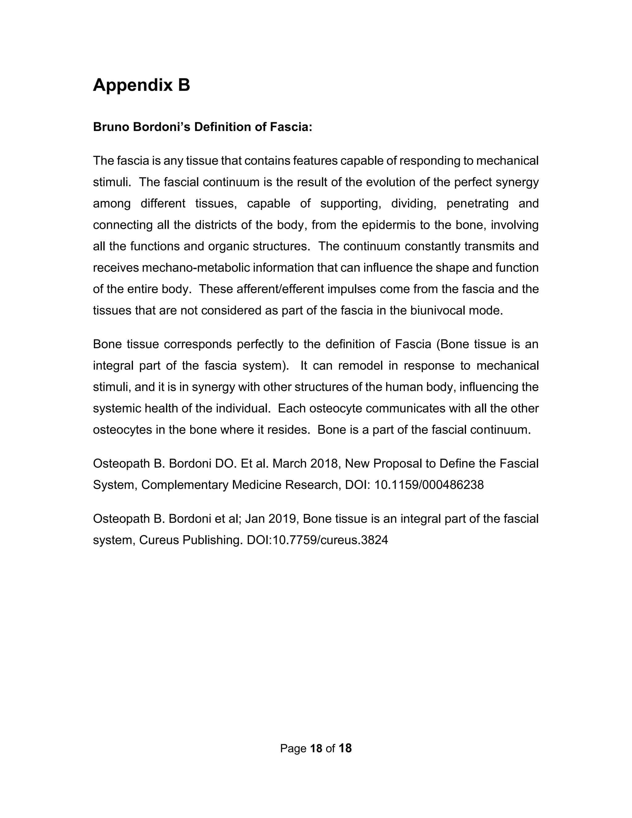 Page 18 of 18
Appendix B
Bruno Bordoni’s Definition of Fascia:
The fascia is any tissue that contains features capable of responding to mechanical
stimuli. The fascial continuum is the result of the evolution of the perfect synergy
among different tissues, capable of supporting, dividing, penetrating and
connecting all the districts of the body, from the epidermis to the bone, involving
all the functions and organic structures. The continuum constantly transmits and
receives mechano-metabolic information that can influence the shape and function
of the entire body. These afferent/efferent impulses come from the fascia and the
tissues that are not considered as part of the fascia in the biunivocal mode.
Bone tissue corresponds perfectly to the definition of Fascia (Bone tissue is an
integral part of the fascia system). It can remodel in response to mechanical
stimuli, and it is in synergy with other structures of the human body, influencing the
systemic health of the individual. Each osteocyte communicates with all the other
osteocytes in the bone where it resides. Bone is a part of the fascial continuum.
Osteopath B. Bordoni DO. Et al. March 2018, New Proposal to Define the Fascial
System, Complementary Medicine Research, DOI: 10.1159/000486238
Osteopath B. Bordoni et al; Jan 2019, Bone tissue is an integral part of the fascial
system, Cureus Publishing. DOI:10.7759/cureus.3824
 