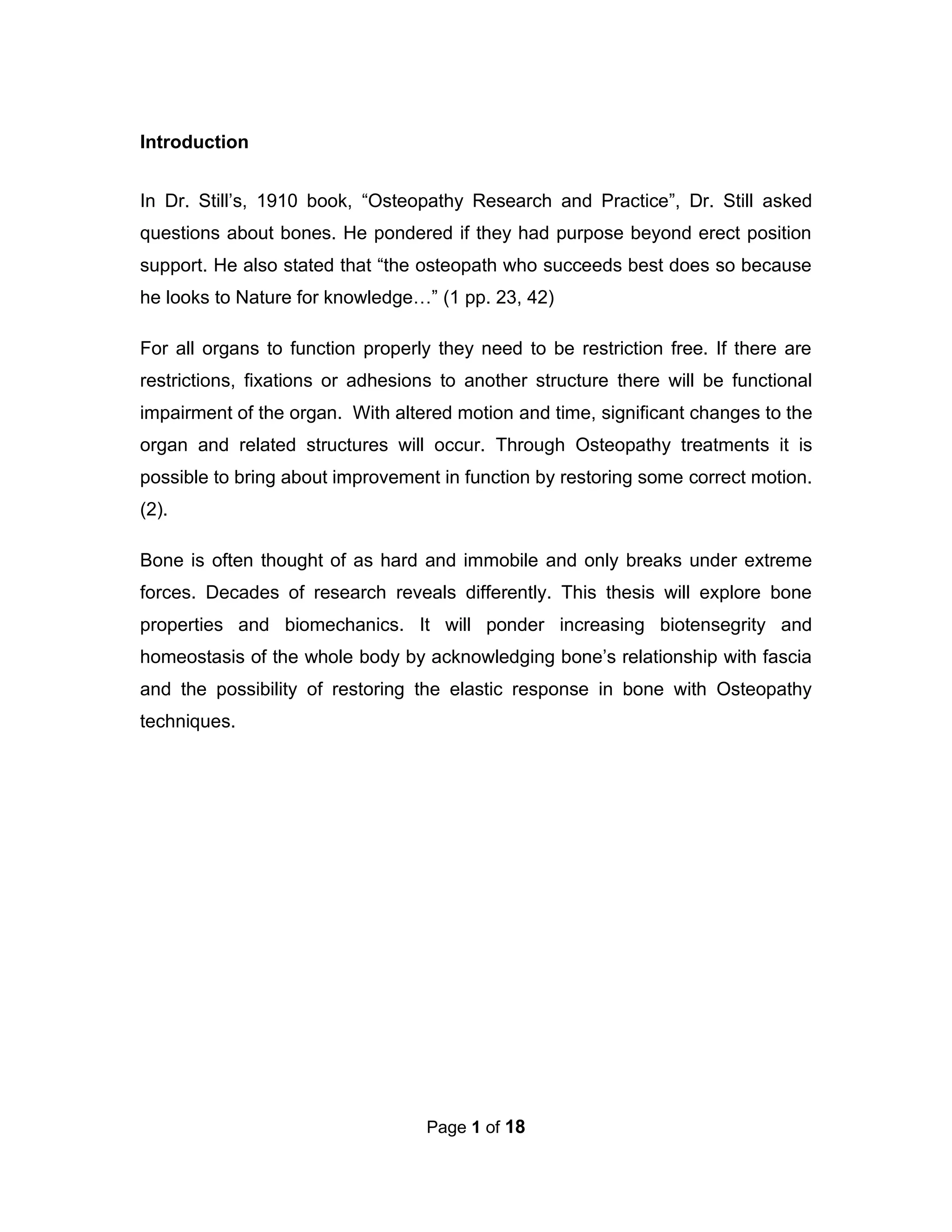 Page 1 of 18
Introduction
In Dr. Still’s, 1910 book, “Osteopathy Research and Practice”, Dr. Still asked
questions about bones. He pondered if they had purpose beyond erect position
support. He also stated that “the osteopath who succeeds best does so because
he looks to Nature for knowledge…” (1 pp. 23, 42)
For all organs to function properly they need to be restriction free. If there are
restrictions, fixations or adhesions to another structure there will be functional
impairment of the organ. With altered motion and time, significant changes to the
organ and related structures will occur. Through Osteopathy treatments it is
possible to bring about improvement in function by restoring some correct motion.
(2).
Bone is often thought of as hard and immobile and only breaks under extreme
forces. Decades of research reveals differently. This thesis will explore bone
properties and biomechanics. It will ponder increasing biotensegrity and
homeostasis of the whole body by acknowledging bone’s relationship with fascia
and the possibility of restoring the elastic response in bone with Osteopathy
techniques.
 