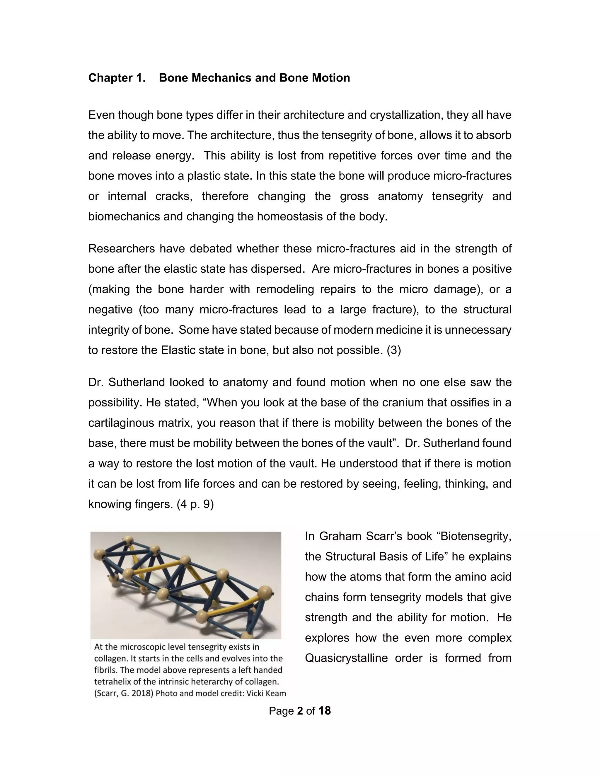 Page 2 of 18
Chapter 1. Bone Mechanics and Bone Motion
Even though bone types differ in their architecture and crystallization, they all have
the ability to move. The architecture, thus the tensegrity of bone, allows it to absorb
and release energy. This ability is lost from repetitive forces over time and the
bone moves into a plastic state. In this state the bone will produce micro-fractures
or internal cracks, therefore changing the gross anatomy tensegrity and
biomechanics and changing the homeostasis of the body.
Researchers have debated whether these micro-fractures aid in the strength of
bone after the elastic state has dispersed. Are micro-fractures in bones a positive
(making the bone harder with remodeling repairs to the micro damage), or a
negative (too many micro-fractures lead to a large fracture), to the structural
integrity of bone. Some have stated because of modern medicine it is unnecessary
to restore the Elastic state in bone, but also not possible. (3)
Dr. Sutherland looked to anatomy and found motion when no one else saw the
possibility. He stated, “When you look at the base of the cranium that ossifies in a
cartilaginous matrix, you reason that if there is mobility between the bones of the
base, there must be mobility between the bones of the vault”. Dr. Sutherland found
a way to restore the lost motion of the vault. He understood that if there is motion
it can be lost from life forces and can be restored by seeing, feeling, thinking, and
knowing fingers. (4 p. 9)
In Graham Scarr’s book “Biotensegrity,
the Structural Basis of Life” he explains
how the atoms that form the amino acid
chains form tensegrity models that give
strength and the ability for motion. He
explores how the even more complex
Quasicrystalline order is formed from
 