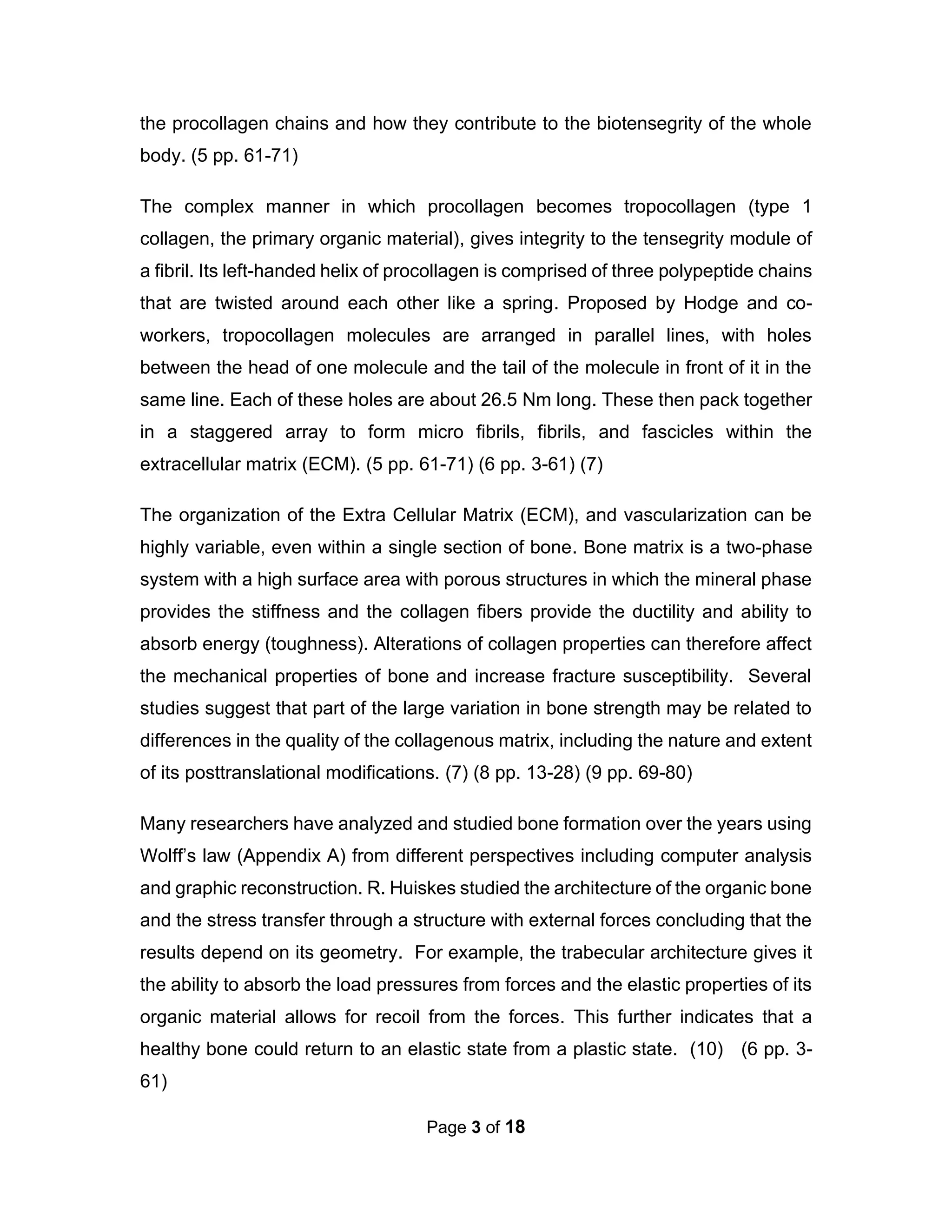 Page 3 of 18
the procollagen chains and how they contribute to the biotensegrity of the whole
body. (5 pp. 61-71)
The complex manner in which procollagen becomes tropocollagen (type 1
collagen, the primary organic material), gives integrity to the tensegrity module of
a fibril. Its left-handed helix of procollagen is comprised of three polypeptide chains
that are twisted around each other like a spring. Proposed by Hodge and co-
workers, tropocollagen molecules are arranged in parallel lines, with holes
between the head of one molecule and the tail of the molecule in front of it in the
same line. Each of these holes are about 26.5 Nm long. These then pack together
in a staggered array to form micro fibrils, fibrils, and fascicles within the
extracellular matrix (ECM). (5 pp. 61-71) (6 pp. 3-61) (7)
The organization of the Extra Cellular Matrix (ECM), and vascularization can be
highly variable, even within a single section of bone. Bone matrix is a two-phase
system with a high surface area with porous structures in which the mineral phase
provides the stiffness and the collagen fibers provide the ductility and ability to
absorb energy (toughness). Alterations of collagen properties can therefore affect
the mechanical properties of bone and increase fracture susceptibility. Several
studies suggest that part of the large variation in bone strength may be related to
differences in the quality of the collagenous matrix, including the nature and extent
of its posttranslational modifications. (7) (8 pp. 13-28) (9 pp. 69-80)
Many researchers have analyzed and studied bone formation over the years using
Wolff’s law (Appendix A) from different perspectives including computer analysis
and graphic reconstruction. R. Huiskes studied the architecture of the organic bone
and the stress transfer through a structure with external forces concluding that the
results depend on its geometry. For example, the trabecular architecture gives it
the ability to absorb the load pressures from forces and the elastic properties of its
organic material allows for recoil from the forces. This further indicates that a
healthy bone could return to an elastic state from a plastic state. (10) (6 pp. 3-
61)
 