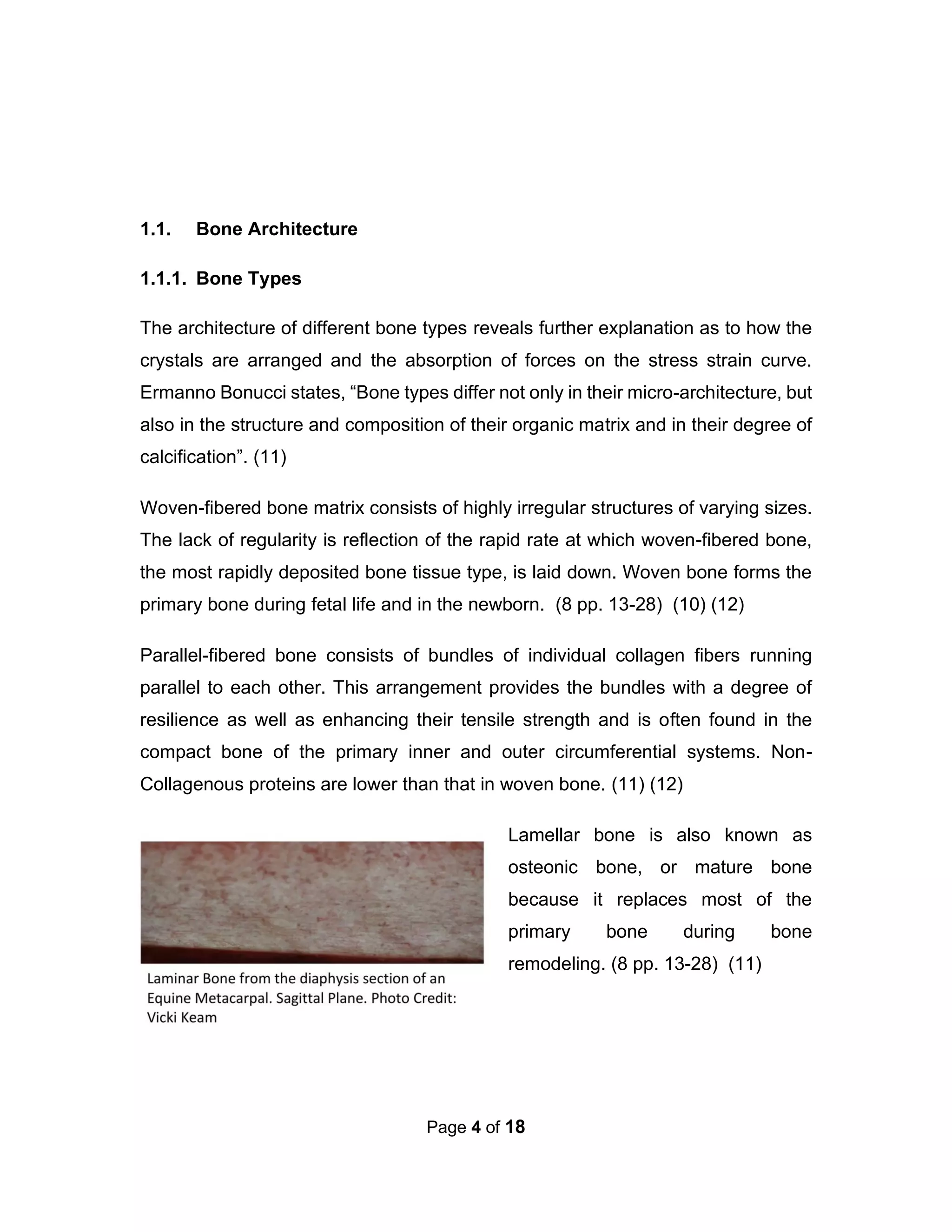 Page 4 of 18
1.1. Bone Architecture
1.1.1. Bone Types
The architecture of different bone types reveals further explanation as to how the
crystals are arranged and the absorption of forces on the stress strain curve.
Ermanno Bonucci states, “Bone types differ not only in their micro-architecture, but
also in the structure and composition of their organic matrix and in their degree of
calcification”. (11)
Woven-fibered bone matrix consists of highly irregular structures of varying sizes.
The lack of regularity is reflection of the rapid rate at which woven-fibered bone,
the most rapidly deposited bone tissue type, is laid down. Woven bone forms the
primary bone during fetal life and in the newborn. (8 pp. 13-28) (10) (12)
Parallel-fibered bone consists of bundles of individual collagen fibers running
parallel to each other. This arrangement provides the bundles with a degree of
resilience as well as enhancing their tensile strength and is often found in the
compact bone of the primary inner and outer circumferential systems. Non-
Collagenous proteins are lower than that in woven bone. (11) (12)
Lamellar bone is also known as
osteonic bone, or mature bone
because it replaces most of the
primary bone during bone
remodeling. (8 pp. 13-28) (11)
 