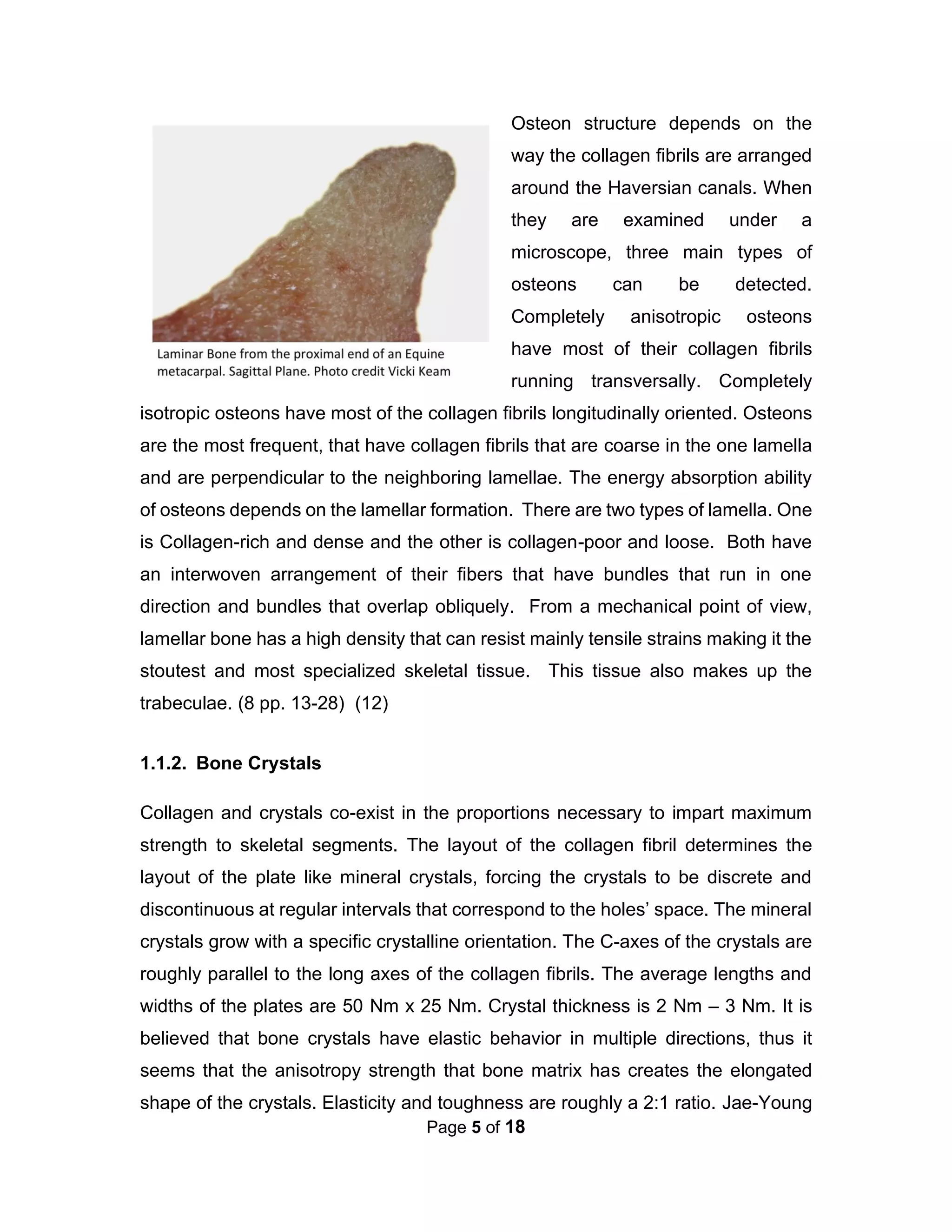 Page 5 of 18
Osteon structure depends on the
way the collagen fibrils are arranged
around the Haversian canals. When
they are examined under a
microscope, three main types of
osteons can be detected.
Completely anisotropic osteons
have most of their collagen fibrils
running transversally. Completely
isotropic osteons have most of the collagen fibrils longitudinally oriented. Osteons
are the most frequent, that have collagen fibrils that are coarse in the one lamella
and are perpendicular to the neighboring lamellae. The energy absorption ability
of osteons depends on the lamellar formation. There are two types of lamella. One
is Collagen-rich and dense and the other is collagen-poor and loose. Both have
an interwoven arrangement of their fibers that have bundles that run in one
direction and bundles that overlap obliquely. From a mechanical point of view,
lamellar bone has a high density that can resist mainly tensile strains making it the
stoutest and most specialized skeletal tissue. This tissue also makes up the
trabeculae. (8 pp. 13-28) (12)
1.1.2. Bone Crystals
Collagen and crystals co-exist in the proportions necessary to impart maximum
strength to skeletal segments. The layout of the collagen fibril determines the
layout of the plate like mineral crystals, forcing the crystals to be discrete and
discontinuous at regular intervals that correspond to the holes’ space. The mineral
crystals grow with a specific crystalline orientation. The C-axes of the crystals are
roughly parallel to the long axes of the collagen fibrils. The average lengths and
widths of the plates are 50 Nm x 25 Nm. Crystal thickness is 2 Nm – 3 Nm. It is
believed that bone crystals have elastic behavior in multiple directions, thus it
seems that the anisotropy strength that bone matrix has creates the elongated
shape of the crystals. Elasticity and toughness are roughly a 2:1 ratio. Jae-Young
 