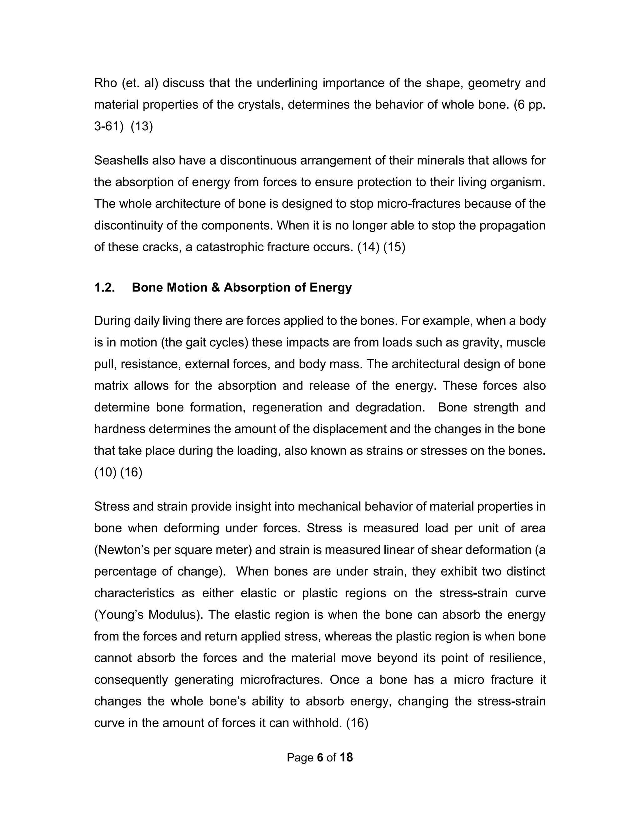 Page 6 of 18
Rho (et. al) discuss that the underlining importance of the shape, geometry and
material properties of the crystals, determines the behavior of whole bone. (6 pp.
3-61) (13)
Seashells also have a discontinuous arrangement of their minerals that allows for
the absorption of energy from forces to ensure protection to their living organism.
The whole architecture of bone is designed to stop micro-fractures because of the
discontinuity of the components. When it is no longer able to stop the propagation
of these cracks, a catastrophic fracture occurs. (14) (15)
1.2. Bone Motion & Absorption of Energy
During daily living there are forces applied to the bones. For example, when a body
is in motion (the gait cycles) these impacts are from loads such as gravity, muscle
pull, resistance, external forces, and body mass. The architectural design of bone
matrix allows for the absorption and release of the energy. These forces also
determine bone formation, regeneration and degradation. Bone strength and
hardness determines the amount of the displacement and the changes in the bone
that take place during the loading, also known as strains or stresses on the bones.
(10) (16)
Stress and strain provide insight into mechanical behavior of material properties in
bone when deforming under forces. Stress is measured load per unit of area
(Newton’s per square meter) and strain is measured linear of shear deformation (a
percentage of change). When bones are under strain, they exhibit two distinct
characteristics as either elastic or plastic regions on the stress-strain curve
(Young’s Modulus). The elastic region is when the bone can absorb the energy
from the forces and return applied stress, whereas the plastic region is when bone
cannot absorb the forces and the material move beyond its point of resilience,
consequently generating microfractures. Once a bone has a micro fracture it
changes the whole bone’s ability to absorb energy, changing the stress-strain
curve in the amount of forces it can withhold. (16)
 