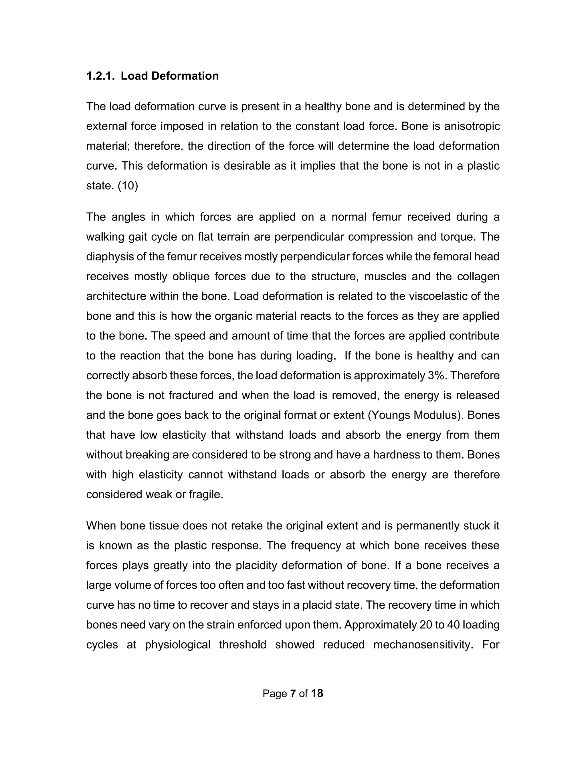 Page 7 of 18
1.2.1. Load Deformation
The load deformation curve is present in a healthy bone and is determined by the
external force imposed in relation to the constant load force. Bone is anisotropic
material; therefore, the direction of the force will determine the load deformation
curve. This deformation is desirable as it implies that the bone is not in a plastic
state. (10)
The angles in which forces are applied on a normal femur received during a
walking gait cycle on flat terrain are perpendicular compression and torque. The
diaphysis of the femur receives mostly perpendicular forces while the femoral head
receives mostly oblique forces due to the structure, muscles and the collagen
architecture within the bone. Load deformation is related to the viscoelastic of the
bone and this is how the organic material reacts to the forces as they are applied
to the bone. The speed and amount of time that the forces are applied contribute
to the reaction that the bone has during loading. If the bone is healthy and can
correctly absorb these forces, the load deformation is approximately 3%. Therefore
the bone is not fractured and when the load is removed, the energy is released
and the bone goes back to the original format or extent (Youngs Modulus). Bones
that have low elasticity that withstand loads and absorb the energy from them
without breaking are considered to be strong and have a hardness to them. Bones
with high elasticity cannot withstand loads or absorb the energy are therefore
considered weak or fragile.
When bone tissue does not retake the original extent and is permanently stuck it
is known as the plastic response. The frequency at which bone receives these
forces plays greatly into the placidity deformation of bone. If a bone receives a
large volume of forces too often and too fast without recovery time, the deformation
curve has no time to recover and stays in a placid state. The recovery time in which
bones need vary on the strain enforced upon them. Approximately 20 to 40 loading
cycles at physiological threshold showed reduced mechanosensitivity. For
 