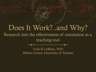 Does It Work?..and Why?
Research into the effectiveness of simulation as a
teaching tool
Vicki R LeBlanc, PhD
Wilson Centre; University of Toronto
 