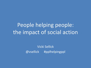 People helping people: the impact of social action 
Vicki Sellick 
@vsellick #pplhelpingppl  
