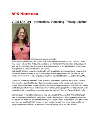 SPX Nutrition
VICKI LAYTON - International Marketing Training Director
Vicki Layton is a dynamic leader,
Motivational speaker and sales trainer. She attended Boston University on a Division 1 NCAA
field hockey scholarship. At BU, she excelled on the field and in the classroom and graduated
with a B.S. in Rehabilitation Counseling. After her education at BU, Vicki worked in operations
management at Goodwill Industries for 5 years.
Vicki quickly became recognized as a leader with an aptitude for motivating and empowering
others and was introduced to her first multilevel marketing company. She became the top
female producer in all of New England, with offices outside of Boston, MA and Portland, ME.
Due to her success with her first MLM, Vicki was recruited to help build a successful chain of
fitness centers outside of Boston. Over the next seven years, she moved up the corporate
ladder. Beginning in sales, she excelled and became the regional manager, mostly in part by her
ability to successfully recruit and develop many effective salespeople for the organization. Vicki
created the sales manual that eventually made the business "turn-key," which led to its sale.
Vicki's mission in life is to empower and help others reach their potential. With a little tough
love, compassion and effective training techniques, Vicki wants to help every person who has
the desire, will and work ethic to reach their goals. "Even Donald trump admits that if he had to
start over, he would definitely choose network marketing, as it’s the most viable tool for the
everyday person to achieve the American dream of owning his or her own business."
 