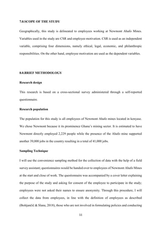 11
7.0.SCOPE OF THE STUDY
Geographically, this study is delineated to employees working at Newmont Ahafo Mines.
Variables used in the study are CSR and employee motivation. CSR is used as an independent
variable, comprising four dimensions, namely ethical, legal, economic, and philanthropic
responsibilities. On the other hand, employee motivation are used as the dependent variables.
8.0.BRIEF METHODOLOGY
Research design
This research is based on a cross-sectional survey administered through a self-reported
questionnaire.
Research population
The population for this study is all employees of Newmont Ahafo mines located in kenyase.
We chose Newmont because it its prominence Ghana’s mining sector. It is estimated to have
Newmont directly employed 2,229 people while the presence of the Ahafo mine supported
another 39,000 jobs in the country resulting in a total of 41,000 jobs.
Sampling Technique
I will use the convenience sampling method for the collection of data with the help of a field
survey assistant; questionnaires would be handed over to employees of Newmont Ahafo Mines
at the start and close of work. The questionnaire was accompanied by a cover letter explaining
the purpose of the study and asking for consent of the employee to participate in the study;
employees were not asked their names to ensure anonymity. Through this procedure, I will
collect the data from employees, in line with the definition of employees as described
(Boštjančič & Slana, 2018), those who are not involved in formulating policies and conducting
 