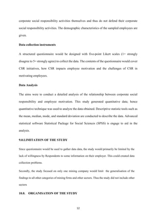 12
corporate social responsibility activities themselves and thus do not defend their corporate
social responsibility activities. The demographic characteristics of the sampled employees are
given.
Data collection instruments
A structured questionnaire would be designed with five-point Likert scales (1= strongly
disagree to 5= strongly agree) to collect the data. The contents of the questionnaire would cover
CSR initiatives, how CSR impacts employee motivation and the challenges of CSR in
motivating employees.
Data Analysis
The aims were to conduct a detailed analysis of the relationship between corporate social
responsibility and employee motivation. This study generated quantitative data; hence
quantitative technique was used to analyze the data obtained. Descriptive statistic tools such as
the mean, median, mode, and standard deviation are conducted to describe the data. Advanced
statistical software Statistical Package for Social Sciences (SPSS) is engage to aid in the
analysis.
9.0.LIMITATION OF THE STUDY
Since questionnaire would be used to gather data data, the study would primarily be limited by the
lack of willingness by Respondents to some information on their employer. This could created data
collection problems.
Secondly, the study focused on only one mining company would limit the generalisation of the
findings to all other categories of mining firms and other sectors. Thus the study did not include other
sectors
10.0. ORGANISATION OF THE STUDY
 