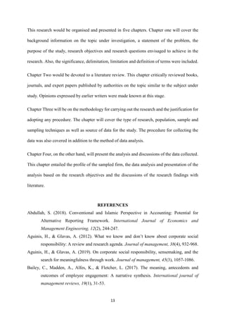 13
This research would be organised and presented in five chapters. Chapter one will cover the
background information on the topic under investigation, a statement of the problem, the
purpose of the study, research objectives and research questions envisaged to achieve in the
research. Also, the significance, delimitation, limitation and definition of terms were included.
Chapter Two would be devoted to a literature review. This chapter critically reviewed books,
journals, and expert papers published by authorities on the topic similar to the subject under
study. Opinions expressed by earlier writers were made known at this stage.
Chapter Three will be on the methodology for carrying out the research and the justification for
adopting any procedure. The chapter will cover the type of research, population, sample and
sampling techniques as well as source of data for the study. The procedure for collecting the
data was also covered in addition to the method of data analysis.
Chapter Four, on the other hand, will present the analysis and discussions of the data collected.
This chapter entailed the profile of the sampled firm, the data analysis and presentation of the
analysis based on the research objectives and the discussions of the research findings with
literature.
REFERENCES
Abdullah, S. (2018). Conventional and Islamic Perspective in Accounting: Potential for
Alternative Reporting Framework. International Journal of Economics and
Management Engineering, 12(2), 244-247.
Aguinis, H., & Glavas, A. (2012). What we know and don’t know about corporate social
responsibility: A review and research agenda. Journal of management, 38(4), 932-968.
Aguinis, H., & Glavas, A. (2019). On corporate social responsibility, sensemaking, and the
search for meaningfulness through work. Journal of management, 45(3), 1057-1086.
Bailey, C., Madden, A., Alfes, K., & Fletcher, L. (2017). The meaning, antecedents and
outcomes of employee engagement: A narrative synthesis. International journal of
management reviews, 19(1), 31-53.
 