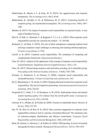14
Balakrishnan, K., Blouin, J. L., & Guay, W. R. (2019). Tax aggressiveness and corporate
transparency. The accounting review, 94(1), 45-69.
Balakrishnan, R., Sprinkle, G. B., & Williamson, M. G. (2011). Contracting benefits of
corporate giving: An experimental investigation. The accounting review, 86(6), 1887-
1907.
Bediako, B. (2017). The impact of corporate social responsibility on customer loyalty. A case
study of StanBed Tours ky.
Bird, R., D. Hall, A., Momentè, F., & Reggiani, F. J. J. o. b. e. (2007). What corporate social
responsibility activities are valued by the market? , 76, 189-206.
Boštjančič, E., & Slana, Z. (2018). The role of talent management comparing medium-sized
and large companies–major challenges in attracting and retaining talented employees.
Frontiers in psychology, 9, 1750.
Carroll, A. B. (2015). Corporate social responsibility: The centerpiece of competing and
complementary frameworks. Organizational dynamics.
Ćeha, M. (2013). Analysis of the application of the concept of corporate social responsibility
in local businesses. Singidunum Journal of Applied Sciences, 10(1), 1-10.
Chao, M. (2017). Demotivating incentives and motivation crowding out in charitable giving.
Proceedings of the National Academy of Sciences, 114(28), 7301-7306.
D’amato, A., Henderson, S., & Florence, S. (2009). Corporate social responsibility and
sustainable business. A Guide to Leadership tasks and functions, 102.
Du, S., Bhattacharya, C. B., & Sen, S. (2007). Reaping relational rewards from corporate social
responsibility: The role of competitive positioning. International journal of research in
marketing, 24(3), 224-241.
Fitzgerald, B. C., Omer, T. C., & Thompson, A. M. (2018). Audit partner tenure and internal
control reporting quality: US evidence from the not‐for‐profit sector. Contemporary
Accounting Research, 35(1), 334-364.
Freeman, R. E., Phillips, R., & Sisodia, R. (2020). Tensions in stakeholder theory. Business &
Society, 59(2), 213-231.
Hur, W. M., Kim, H., & Kim, H. K. (2018). Does customer engagement in corporate social
responsibility initiatives lead to customer citizenship behaviour? The mediating roles
of customer‐company identification and affective commitment. Corporate Social
Responsibility and Environmental Management, 25(6), 1258-1269.
Khan, M., Hassan, A., Harrison, C., & Tarbert, H. (2020). CSR reporting: A review of research
and agenda for future research. Management Research Review, 43(11), 1395-1419.
 