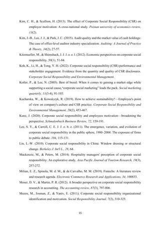 15
Kim, C. H., & Scullion, H. (2013). The effect of Corporate Social Responsibility (CSR) on
employee motivation: A cross-national study. Poznan university of economics review,
13(2).
Kim, J.-B., Lee, J. J., & Park, J. C. (2015). Audit quality and the market value of cash holdings:
The case of office-level auditor industry specialization. Auditing: A Journal of Practice
& Theory, 34(2), 27-57.
Kitzmueller, M., & Shimshack, J. J. J. o. e. l. (2012). Economic perspectives on corporate social
responsibility. 50(1), 51-84.
Koh, K., Li, H., & Tong, Y. H. (2022). Corporate social responsibility (CSR) performance and
stakeholder engagement: Evidence from the quantity and quality of CSR disclosures.
Corporate Social Responsibility and Environmental Management.
Kotler, P., & Lee, N. (2005). Best of breed: When it comes to gaining a market edge while
supporting a social cause,“corporate social marketing” leads the pack. Social marketing
quarterly, 11(3-4), 91-103.
Kucharska, W., & Kowalczyk, R. (2019). How to achieve sustainability?—Employee's point
of view on company's culture and CSR practice. Corporate Social Responsibility and
Environmental Management, 26(2), 453-467.
Kunz, J. (2020). Corporate social responsibility and employees motivation—broadening the
perspective. Schmalenbach Business Review, 72, 159-191.
Lee, S. Y., & Carroll, C. E. J. J. o. b. e. (2011). The emergence, variation, and evolution of
corporate social responsibility in the public sphere, 1980–2004: The exposure of firms
to public debate. 104, 115-131.
Lin, L.-W. (2010). Corporate social responsibility in China: Window dressing or structural
change. Berkeley J. Int'l L., 28, 64.
Mackenzie, M., & Peters, M. (2014). Hospitality managers' perception of corporate social
responsibility: An explorative study. Asia Pacific Journal of Tourism Research, 19(3),
257-272.
Milian, E. Z., Spinola, M. d. M., & de Carvalho, M. M. (2019). Fintechs: A literature review
and research agenda. Electronic Commerce Research and Applications, 34, 100833.
Moser, D. V., & Martin, P. R. (2012). A broader perspective on corporate social responsibility
research in accounting. The accounting review, 87(3), 797-806.
Mozes, M., Josman, Z., & Yaniv, E. (2011). Corporate social responsibility organizational
identification and motivation. Social Responsibility Journal, 7(2), 310-325.
 