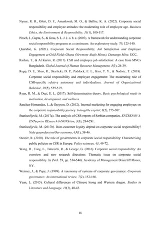 16
Nyuur, R. B., Ofori, D. F., Amankwah, M. O., & Baffoe, K. A. (2022). Corporate social
responsibility and employee attitudes: the moderating role of employee age. Business
Ethics, the Environment & Responsibility, 31(1), 100-117.
Pirsch, J., Gupta, S., & Grau, S. L. J. J. o. b. e. (2007). A framework for understanding corporate
social responsibility programs as a continuum: An exploratory study. 70, 125-140.
Quarshie, G. (2021). Corporate Social Responsibility, Job Satisfaction and Employee
Engagement at Gold Fields Ghana (Newmont Ahafo Mines), Damango Mine. UCC,
Raihan, T., & Al Karim, R. (2017). CSR and employee job satisfaction: A case from MNCs
Bangladesh. Global Journal of Human Resource Management, 5(3), 26-39.
Rupp, D. E., Shao, R., Skarlicki, D. P., Paddock, E. L., Kim, T. Y., & Nadisic, T. (2018).
Corporate social responsibility and employee engagement: The moderating role of
CSR‐specific relative autonomy and individualism. Journal of Organizational
Behavior, 39(5), 559-579.
Ryan, R. M., & Deci, E. L. (2017). Self-determination theory. Basic psychological needs in
motivation, development, and wellness.
Sanchez-Hernandez, I., & Grayson, D. (2012). Internal marketing for engaging employees on
the corporate responsability journey. Intangible capital, 8(2), 275-307.
Stanisavljević, M. (2017a). The analysis of CSR reports of Serbian companies. ENTRENOVA-
ENTerprise REsearch InNOVAtion, 3(1), 284-291.
Stanisavljević, M. (2017b). Does customer loyalty depend on corporate social responsibility?
Naše gospodarstvo/Our economy, 63(1), 38-46.
Steurer, R. (2010). The role of governments in corporate social responsibility: Characterising
public policies on CSR in Europe. Policy sciences, 43, 49-72.
Wang, H., Tong, L., Takeuchi, R., & George, G. (2016). Corporate social responsibility: An
overview and new research directions: Thematic issue on corporate social
responsibility. In (Vol. 59, pp. 534-544): Academy of Management Briarcliff Manor,
NY.
Weimer, J., & Pape, J. (1999). A taxonomy of systems of corporate governance. Corporate
governance: An international review, 7(2), 152-166.
Yuan, L. (2015). Cultural differences of Chinese loong and Western dragon. Studies in
Literature and Language, 10(3), 40-43.
 