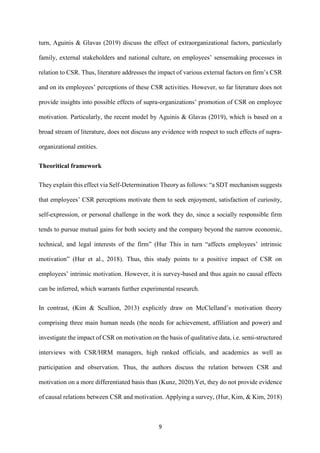 9
turn, Aguinis & Glavas (2019) discuss the effect of extraorganizational factors, particularly
family, external stakeholders and national culture, on employees’ sensemaking processes in
relation to CSR. Thus, literature addresses the impact of various external factors on firm’s CSR
and on its employees’ perceptions of these CSR activities. However, so far literature does not
provide insights into possible effects of supra-organizations’ promotion of CSR on employee
motivation. Particularly, the recent model by Aguinis & Glavas (2019), which is based on a
broad stream of literature, does not discuss any evidence with respect to such effects of supra-
organizational entities.
Theoritical framework
They explain this effect via Self-Determination Theory as follows: “a SDT mechanism suggests
that employees’ CSR perceptions motivate them to seek enjoyment, satisfaction of curiosity,
self-expression, or personal challenge in the work they do, since a socially responsible firm
tends to pursue mutual gains for both society and the company beyond the narrow economic,
technical, and legal interests of the firm” (Hur This in turn “affects employees’ intrinsic
motivation” (Hur et al., 2018). Thus, this study points to a positive impact of CSR on
employees’ intrinsic motivation. However, it is survey-based and thus again no causal effects
can be inferred, which warrants further experimental research.
In contrast, (Kim & Scullion, 2013) explicitly draw on McClelland’s motivation theory
comprising three main human needs (the needs for achievement, affiliation and power) and
investigate the impact of CSR on motivation on the basis of qualitative data, i.e. semi-structured
interviews with CSR/HRM managers, high ranked officials, and academics as well as
participation and observation. Thus, the authors discuss the relation between CSR and
motivation on a more differentiated basis than (Kunz, 2020).Yet, they do not provide evidence
of causal relations between CSR and motivation. Applying a survey, (Hur, Kim, & Kim, 2018)
 