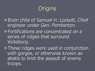 Origins Brain child of Samuel H. Lockett, Chief engineer under Gen. Pemberton. Fortifications are concentrated on a series of ridges that surround Vicksburg. These ridges were used in conjunction with gorges, or otherwise known as abatis to limit the assault of enemy troops. 