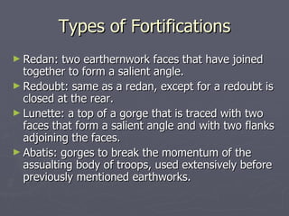 Types of Fortifications Redan: two earthernwork faces that have joined together to form a salient angle. Redoubt: same as a redan, except for a redoubt is closed at the rear. Lunette: a top of a gorge that is traced with two faces that form a salient angle and with two flanks adjoining the faces. Abatis: gorges to break the momentum of the assualting body of troops, used extensively before previously mentioned earthworks. 