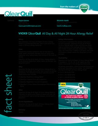 Contacts: Kayla Gaines
MSLGROUP
646-500-7835
kayla.gaines@mslgroup.com
factsheet
Michelle Vaeth
P&G Vicks Communications
513-622-4727
Vaeth.mj@pg.com
What:
New QlearQuil All Day & All Night 24 Hour Allergy
Relief is a powerfully effective, take it only when you
need it, 24-hour allergy medicine.
How:
Temporarily relieves symptoms due to hay fever or
other upper respiratory allergies such as runny nose,
sneezing, itchy, watery eyes, and itching of the nose or
throat.
QlearQuil All Day & All Night 24 Hour Allergy Relief is
a non-drowsy medication, when taken as directed. See
drug facts panel.
Why:
QlearQuil All Day & All Night 24 Hour Allergy Relief is
designed for people who suffer from occasional allergy
symptoms. The QlearQuil family of over-the-counter
medications also includes:
•	QlearQuil Nighttime Allergy Relief
•	QlearQuil Daytime Sinus & Congestion
•	QlearQuil Nighttime Sinus & Congestion
•	QlearQuil 12 Hour Nasal Decongestant Moisturizing
Spray
Who:
QlearQuil All Day & All Night 24 Hour Allergy Relief is
indicated for adults and children 6 years and over. For
consumers with liver or kidney disease, consult with a
physician.
Active Ingredients:
QlearQuil All Day & All Night 24 Hour Allergy Relief
contains loratadine (antihistamine).
Delivery:
Tablets
Safety Information:
Consumers must follow the dosing instructions
on each package. QlearQuil All Day & All Night
24 Hour Allergy Relief is safe and effective when
used according to the package directions. Adults
and children 6 years and over should take 1 tablet
daily; not more than 1 tablet in 24 hours. For more
information, please review the drug facts on the
package.
Availability:
QlearQuil All Day & All Night 24 Hour Allergy Relief
is available in 10, 20, 30, or 45 tablets at retail
stores nationwide in the allergy treatment aisle.
All pricing, promotion, shelving and distribution are
at the sole discretion of the retailer. The MSRP for
All Day & All Night 24 Hour Allergy Relief:
•	10 Ct: $9.00-$11.99
•	20 Ct: $15.99-$19.99
•	30 Ct: $19.99-$24.99
•	45 Ct: $24.99-$29.49
All Day & All Night 24 Hour Allergy Relief
 