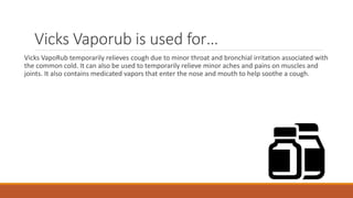 Vicks Vaporub is used for…
Vicks VapoRub temporarily relieves cough due to minor throat and bronchial irritation associated with
the common cold. It can also be used to temporarily relieve minor aches and pains on muscles and
joints. It also contains medicated vapors that enter the nose and mouth to help soothe a cough.
 