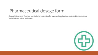 Pharmaceutical dosage form
Topical ointment. This is a semisolid preparation for external application to the skin or mucous
membranes. It can be inhale.
 