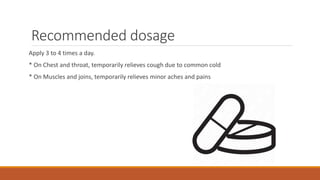 Recommended dosage
Apply 3 to 4 times a day.
* On Chest and throat, temporarily relieves cough due to common cold
* On Muscles and joins, temporarily relieves minor aches and pains
 