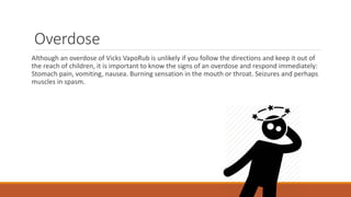 Overdose
Although an overdose of Vicks VapoRub is unlikely if you follow the directions and keep it out of
the reach of children, it is important to know the signs of an overdose and respond immediately:
Stomach pain, vomiting, nausea. Burning sensation in the mouth or throat. Seizures and perhaps
muscles in spasm.
 