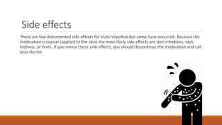Side effects
There are few documented side effects for Vicks VapoRub but some have occurred. Because the
medication is topical (applied to the skin) the most likely side effects are skin irritations, rash,
redness, or hives. If you notice these side effects, you should discontinue the medication and call
your doctor.
 