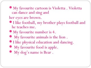 My favourite cartoon is Violetta . Violetta
 can dance and sing and
her eyes are brown. 
I like football, my brother plays football and
 he teaches me.
My favourite number is 4.
 My favourite animals is the lion .
I like physical education and dancing.
 My favourite food is apple.
 My dog’s name is Bear .
 