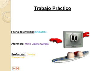 Trabajo Práctico
Fecha de entrega: 26/05/2013
Alumno/a: María Victoria Quiroga
Profesor/a: Claudia
Wavrenchuk
 