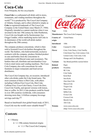 10/17/2014 Coca-Cola - Wikipedia, the free encyclopedia 
Coca-Cola 
Type Cola 
Manufacturer The Coca-Cola Company 
Country of 
United States 
origin 
Introduced 1886 
Color Caramel E-150d 
Flavor Cola, Cola Cherry, Cola Vanilla, 
Cola Green Tea, Cola Lemon, Cola 
Lemon Lime, Cola Lime, Cola 
Orange and Cola Raspberry. 
Variants See Brand portfolio section below 
Related 
products 
Pepsi 
Postobón 
RC Cola 
Cola Turka 
Kola Real 
Inca Kola 
Zam Zam Cola 
Mecca-Cola 
Virgin Cola 
Parsi Cola 
Qibla Cola 
Evoca Cola 
Corsica Cola 
Breizh Cola 
Afri Cola 
Website www.coca-cola.com 
(http://www.coca-cola.com) 
Coca-Cola 
From Wikipedia, the free encyclopedia 
Coca-Cola is a carbonated soft drink sold in stores, 
restaurants, and vending machines throughout the 
world.[1] It is produced by The Coca-Cola Company 
of Atlanta, Georgia, and is often referred to simply as 
Coke (a registered trademark of The Coca-Cola 
Company in the United States since March 27, 1944). 
Originally intended as a patent medicine when it was 
invented in the late 19th century by John Pemberton, 
Coca-Cola was bought out by businessman Asa 
Griggs Candler, whose marketing tactics led Coke to 
its dominance of the world soft-drink market 
throughout the 20th century. 
The company produces concentrate, which is then 
sold to licensed Coca-Cola bottlers throughout the 
world. The bottlers, who hold territorially exclusive 
contracts with the company, produce finished product 
in cans and bottles from the concentrate in 
combination with filtered water and sweeteners. The 
bottlers then sell, distribute and merchandise Coca- 
Cola to retail stores and vending machines. The Coca- 
Cola Company also sells concentrate for soda 
fountains to major restaurants and food service 
distributors. 
The Coca-Cola Company has, on occasion, introduced 
other cola drinks under the Coke brand name. The 
most common of these is Diet Coke, with others 
including Caffeine-Free Coca-Cola, Diet Coke 
Caffeine-Free, Coca-Cola Cherry, Coca-Cola Zero, 
Coca-Cola Vanilla, and special versions with lemon, 
lime or coffee. In 2013, Coke products could be found 
in over 200 countries worldwide, with consumers 
downing more than 1.8 billion company beverage 
servings each day.[2] 
Based on Interbrand's best global brand study of 2011, 
Coca-Cola was the world's most valuable brand.[3] 
Contents 
1 History 
1.1 19th century historical origins 
1.1.1 The Coca-Cola Company 
http://en.wikipedia.org/wiki/Coca-Cola 1/9 
 