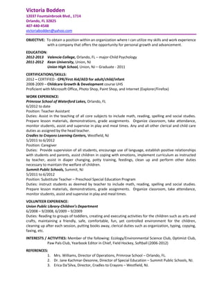 Victoria Bodden
12037 Fountainbrook Blvd., 1714
Orlando, FL 32825
407-440-4548
victoriabodden@yahoo.com

OBJECTIVE: To obtain a position within an organization where I can utilize my skills and work experience
           with a company that offers the opportunity for personal growth and advancement.
EDUCATION:
2012-2013 Valencia College, Orlando, FL – major-Child Psychology
2011-2012 Kean University, Union, NJ
           Union High School, Union, NJ – Graduate - 2011
CERTIFICATIONS/SKILLS:
2012 – CERTIFIED - CPR/First Aid/AED for adult/child/infant
2008-2009 – Childcare Growth & Development course UHS
Proficient with Microsoft Office, Photo Shop, Paint Shop, and Internet (Explorer/Firefox)
WORK EXPERIENCE:
Primrose School of Waterford Lakes, Orlando, FL
6/2012 to date
Position: Teacher Assistant
Duties: Assist in the teaching of all core subjects to include math, reading, spelling and social studies.
Prepare lesson materials, demonstrations, grade assignments. Organize classroom, take attendance,
monitor students, assist and supervise in play and meal times. Any and all other clerical and child care
duties as assigned by the head teacher.
Cradles to Crayons Learning Centers, Westfield, NJ
5/2011 to 6/2012
Position: Caregiver
Duties: Provide supervision of all students, encourage use of language, establish positive relationships
with students and parents, assist children in coping with emotions, implement curriculum as instructed
by teacher, assist in diaper changing, potty training, feedings, clean up and perform other duties
necessary to maintain the welfare of children.
Summit Public Schools, Summit, NJ
5/2011 to 6/2012
Position: Substitute Teacher – Preschool Special Education Program
Duties: instruct students as deemed by teacher to include math, reading, spelling and social studies.
Prepare lesson materials, demonstrations, grade assignments. Organize classroom, take attendance,
monitor students, assist and supervise in play and meal times.
VOLUNTEER EXPERIENCE:
Union Public Library-Children’s Department
6/2008 – 9/2008, 6/2009 – 9/2009
Duties: Reading to groups of toddlers, creating and executing activities for the children such as arts and
crafts, maintaining a friendly, safe, comfortable, fun, yet controlled environment for the children,
cleaning up after each session, putting books away, clerical duties such as organization, typing, copying,
faxing, etc.
INTERESTS / ACTIVITIES: Member of the following: Ecology/Environmental Science Club, Optimist Club,
            Paw Pals Club, Yearbook Editor in Chief, Field Hockey, Softball (2006-2012)
REFERENCES:
          1. Mrs. Williams, Director of Operations, Primrose School – Orlando, FL.
          2. Dr. Jane Kachmar-Desonne, Director of Special Education – Summit Public Schools, NJ.
          3. Erica Da’Silva, Director, Cradles to Crayons – Westfield, NJ.
 