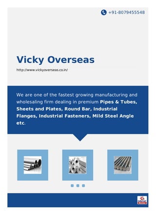 +91-8079455548
Vicky Overseas
http://www.vickyoverseas.co.in/
We are one of the fastest growing manufacturing and
wholesaling firm dealing in premium Pipes & Tubes,
Sheets and Plates, Round Bar, Industrial
Flanges, Industrial Fasteners, Mild Steel Angle
etc.
 
