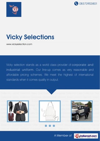 08373903801
A Member of
Vicky Selections
www.vickyselection.com
Corporate Uniform Chef Uniform Driver Uniform Security Guard Uniform Hospital
Uniform School Uniform Industrial Shoes Shirts Collection Trousers Collection Skirts
Collection Blazer Collection Jacket Collection Waist Coat Collection Dungaree Collection Caps
Collection Ties Collection Socks Collection Corporate Uniform Chef Uniform Driver
Uniform Security Guard Uniform Hospital Uniform School Uniform Industrial Shoes Shirts
Collection Trousers Collection Skirts Collection Blazer Collection Jacket Collection Waist Coat
Collection Dungaree Collection Caps Collection Ties Collection Socks Collection Corporate
Uniform Chef Uniform Driver Uniform Security Guard Uniform Hospital Uniform School
Uniform Industrial Shoes Shirts Collection Trousers Collection Skirts Collection Blazer
Collection Jacket Collection Waist Coat Collection Dungaree Collection Caps Collection Ties
Collection Socks Collection Corporate Uniform Chef Uniform Driver Uniform Security Guard
Uniform Hospital Uniform School Uniform Industrial Shoes Shirts Collection Trousers
Collection Skirts Collection Blazer Collection Jacket Collection Waist Coat Collection Dungaree
Collection Caps Collection Ties Collection Socks Collection Corporate Uniform Chef
Uniform Driver Uniform Security Guard Uniform Hospital Uniform School Uniform Industrial
Shoes Shirts Collection Trousers Collection Skirts Collection Blazer Collection Jacket
Collection Waist Coat Collection Dungaree Collection Caps Collection Ties Collection Socks
Collection Corporate Uniform Chef Uniform Driver Uniform Security Guard Uniform Hospital
Uniform School Uniform Industrial Shoes Shirts Collection Trousers Collection Skirts
Vicky selection stands as a world class provider of corporate and
industrial uniform. Our line-up comes as very reasonable and
affordable pricing schemes. We meet the highest of international
standards when it comes quality in output.
 