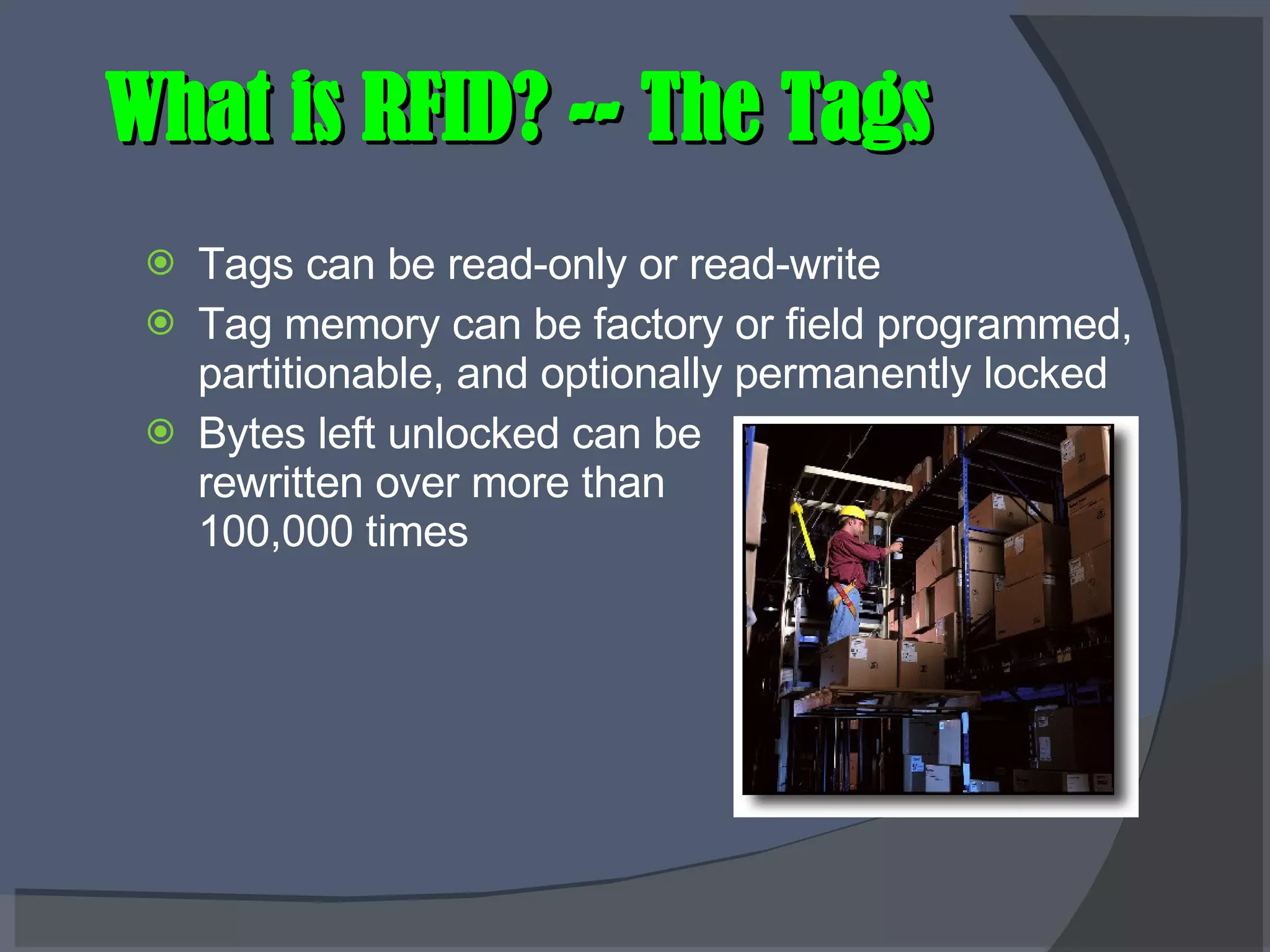 What is RFID? -- The Tags Tags can be read-only or read-write Tag memory can be factory or field programmed, partitionable, and optionally permanently locked Bytes left unlocked can be rewritten over more than 100,000 times 