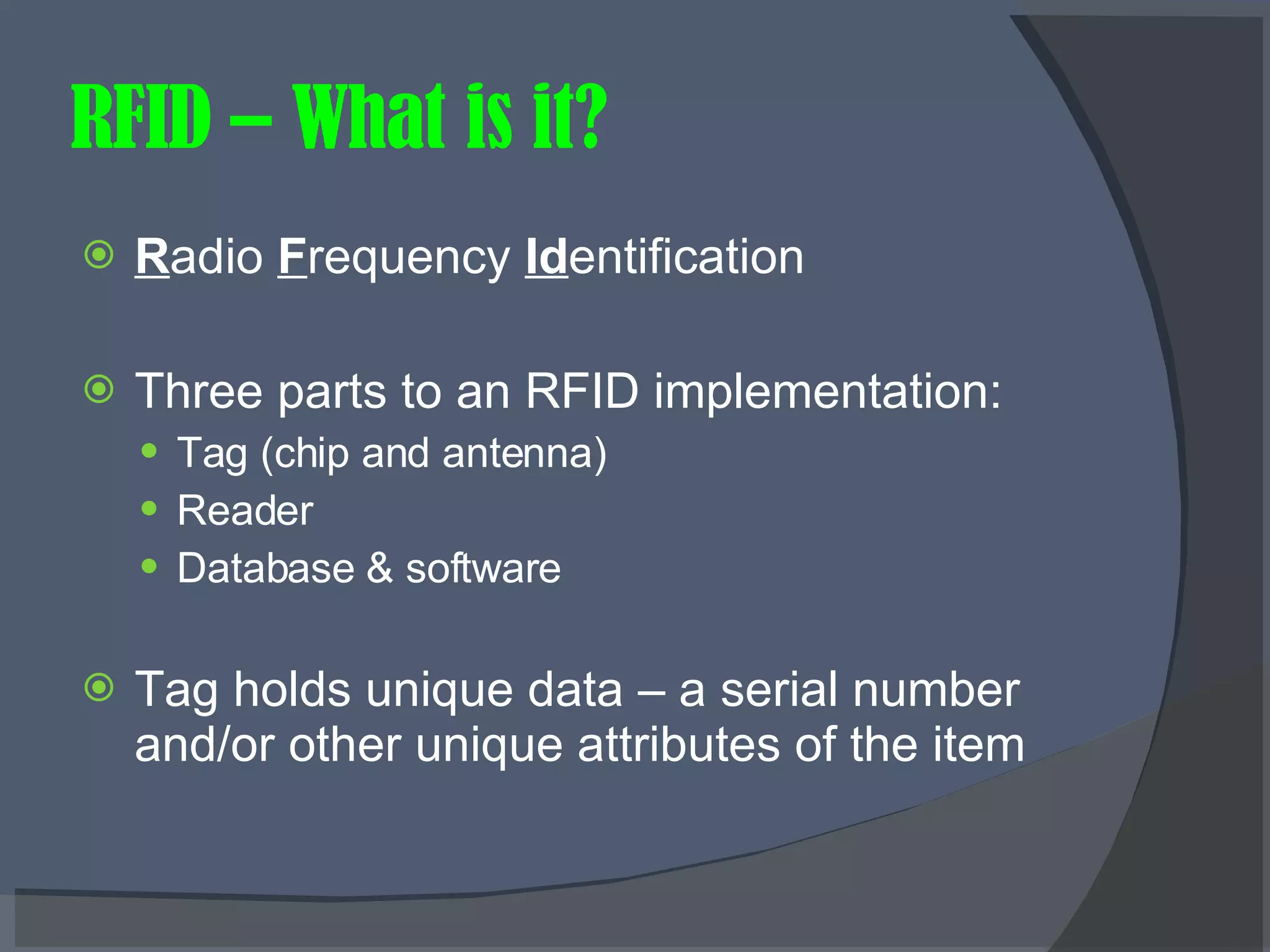 RFID – What is it? R adio  F requency  Id entification  Three parts to an RFID implementation: Tag (chip and antenna) Reader Database & software Tag holds unique data – a serial number and/or other unique attributes of the item 
