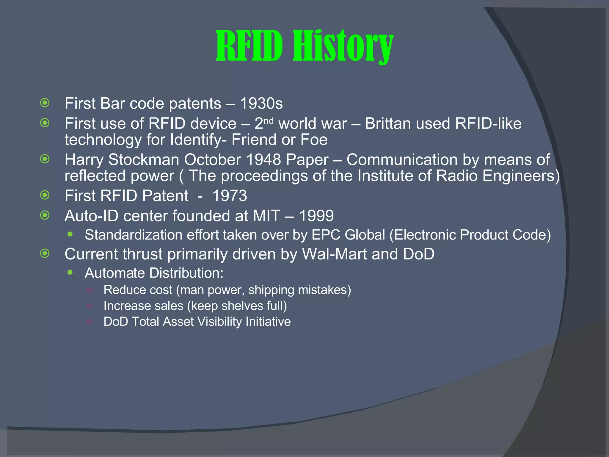 RFID History First Bar code patents – 1930s First use of RFID device – 2 nd  world war – Brittan used RFID-like technology for Identify- Friend or Foe  Harry Stockman October 1948 Paper – Communication by means of reflected power ( The proceedings of the Institute of Radio Engineers) First RFID Patent  -  1973 Auto-ID center founded at MIT – 1999 Standardization effort taken over by EPC Global (Electronic Product Code) Current thrust primarily driven by Wal-Mart and DoD Automate Distribution: Reduce cost (man power, shipping mistakes) Increase sales (keep shelves full) DoD Total Asset Visibility Initiative 