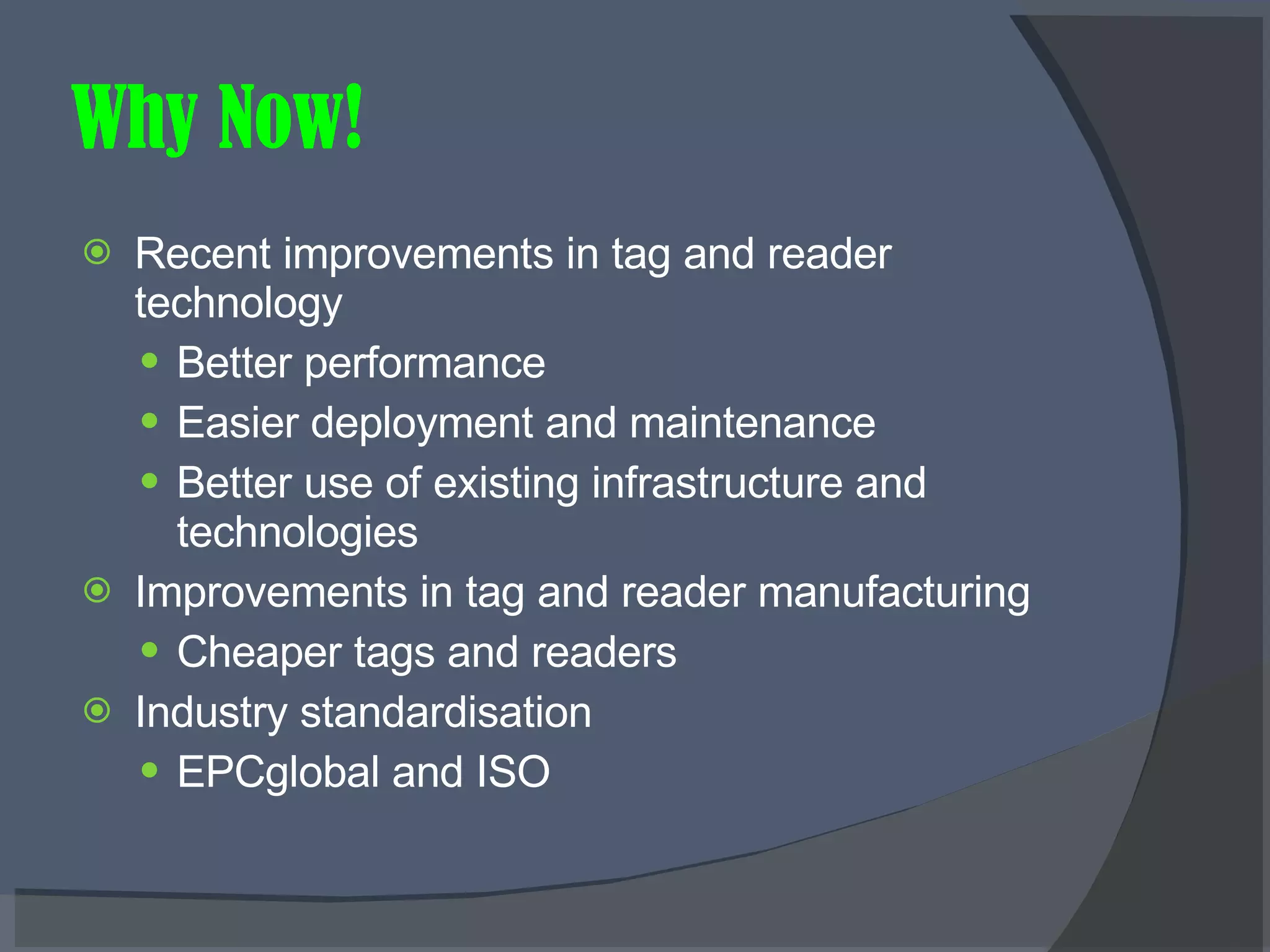 Why Now! Recent improvements in tag and reader technology Better performance Easier deployment and maintenance Better use of existing infrastructure and technologies Improvements in tag and reader manufacturing Cheaper tags and readers Industry standardisation EPCglobal and ISO 