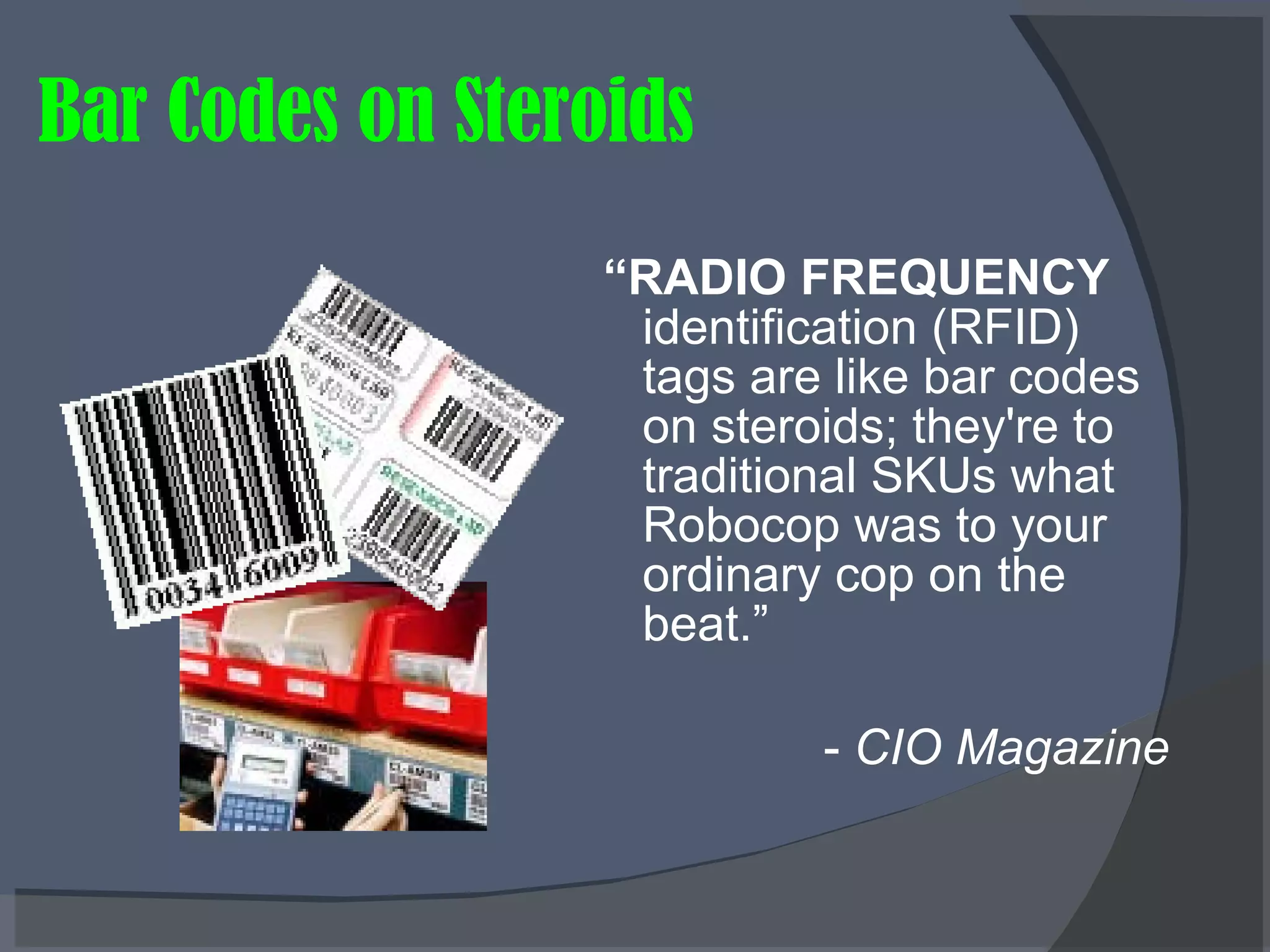 Bar Codes on Steroids “ RADIO FREQUENCY  identification (RFID) tags are like bar codes on steroids; they're to traditional SKUs what Robocop was to your ordinary cop on the beat.” -  CIO Magazine   
